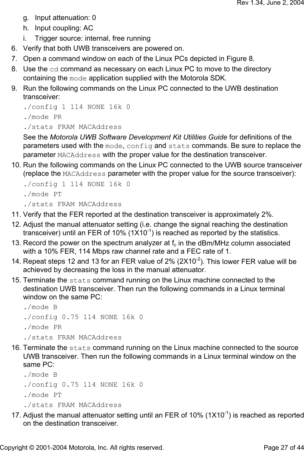   Rev 1.34, June 2, 2004  Copyright © 2001-2004 Motorola, Inc. All rights reserved.    Page 27 of 44 g.  Input attenuation: 0 h.  Input coupling: AC i.  Trigger source: internal, free running 6.  Verify that both UWB transceivers are powered on. 7.  Open a command window on each of the Linux PCs depicted in Figure 8. 8. Use the cd command as necessary on each Linux PC to move to the directory containing the mode application supplied with the Motorola SDK. 9.  Run the following commands on the Linux PC connected to the UWB destination transceiver: ./config 1 114 NONE 16k 0 ./mode PR ./stats FRAM MACAddress See the Motorola UWB Software Development Kit Utilities Guide for definitions of the parameters used with the mode, config and stats commands. Be sure to replace the parameter MACAddress with the proper value for the destination transceiver. 10. Run the following commands on the Linux PC connected to the UWB source transceiver (replace the MACAddress parameter with the proper value for the source transceiver): ./config 1 114 NONE 16k 0 ./mode PT ./stats FRAM MACAddress 11. Verify that the FER reported at the destination transceiver is approximately 2%. 12. Adjust the manual attenuator setting (i.e. change the signal reaching the destination transceiver) until an FER of 10% (1X10-1) is reached as reported by the statistics.  13. Record the power on the spectrum analyzer at fc in the dBm/MHz column associated with a 10% FER, 114 Mbps raw channel rate and a FEC rate of 1. 14. Repeat steps 12 and 13 for an FER value of 2% (2X10-2). This lower FER value will be achieved by decreasing the loss in the manual attenuator. 15. Terminate the stats command running on the Linux machine connected to the destination UWB transceiver. Then run the following commands in a Linux terminal window on the same PC: ./mode B ./config 0.75 114 NONE 16k 0 ./mode PR ./stats FRAM MACAddress 16. Terminate the stats command running on the Linux machine connected to the source UWB transceiver. Then run the following commands in a Linux terminal window on the same PC: ./mode B ./config 0.75 114 NONE 16k 0 ./mode PT ./stats FRAM MACAddress 17. Adjust the manual attenuator setting until an FER of 10% (1X10-1) is reached as reported on the destination transceiver. 