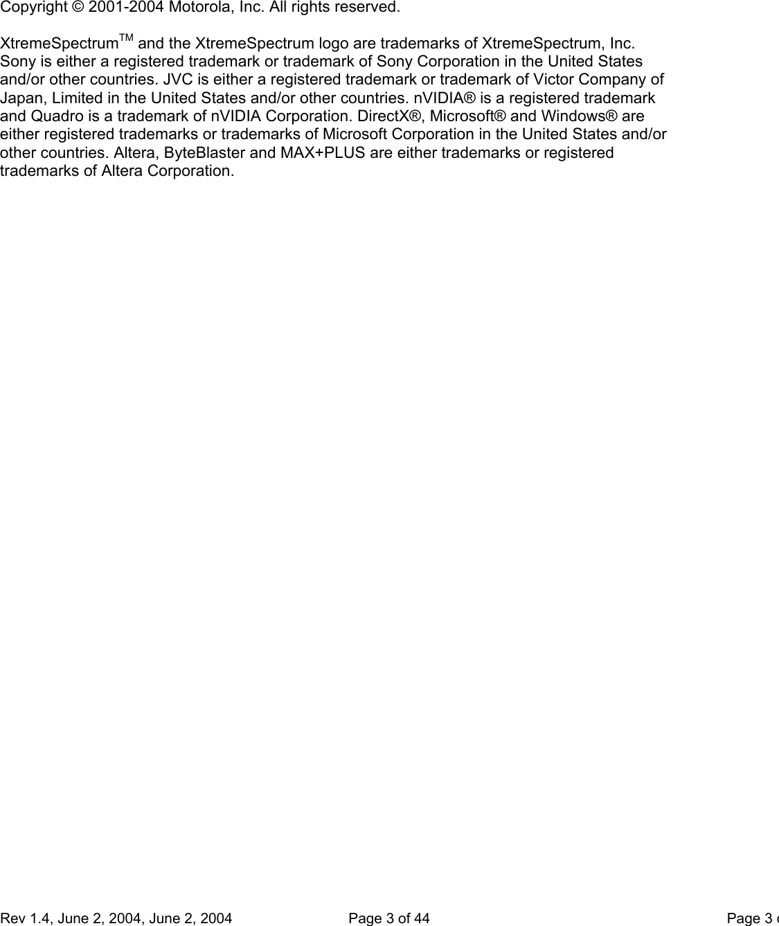     Rev 1.4, June 2, 2004, June 2, 2004  Page 3 of 44    Page 3o  Copyright © 2001-2004 Motorola, Inc. All rights reserved.  XtremeSpectrumTM and the XtremeSpectrum logo are trademarks of XtremeSpectrum, Inc. Sony is either a registered trademark or trademark of Sony Corporation in the United States and/or other countries. JVC is either a registered trademark or trademark of Victor Company of Japan, Limited in the United States and/or other countries. nVIDIA® is a registered trademark and Quadro is a trademark of nVIDIA Corporation. DirectX®, Microsoft® and Windows® are either registered trademarks or trademarks of Microsoft Corporation in the United States and/or other countries. Altera, ByteBlaster and MAX+PLUS are either trademarks or registered trademarks of Altera Corporation. 