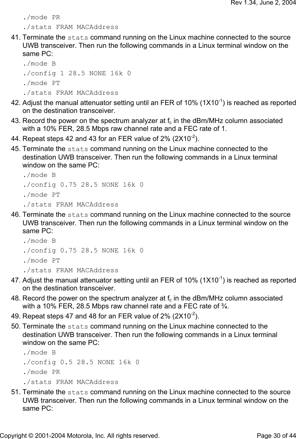   Rev 1.34, June 2, 2004  Copyright © 2001-2004 Motorola, Inc. All rights reserved.    Page 30 of 44 ./mode PR ./stats FRAM MACAddress 41. Terminate the stats command running on the Linux machine connected to the source UWB transceiver. Then run the following commands in a Linux terminal window on the same PC: ./mode B ./config 1 28.5 NONE 16k 0 ./mode PT ./stats FRAM MACAddress 42. Adjust the manual attenuator setting until an FER of 10% (1X10-1) is reached as reported on the destination transceiver. 43. Record the power on the spectrum analyzer at fc in the dBm/MHz column associated with a 10% FER, 28.5 Mbps raw channel rate and a FEC rate of 1.  44. Repeat steps 42 and 43 for an FER value of 2% (2X10-2). 45. Terminate the stats command running on the Linux machine connected to the destination UWB transceiver. Then run the following commands in a Linux terminal window on the same PC: ./mode B ./config 0.75 28.5 NONE 16k 0 ./mode PT ./stats FRAM MACAddress 46. Terminate the stats command running on the Linux machine connected to the source UWB transceiver. Then run the following commands in a Linux terminal window on the same PC: ./mode B ./config 0.75 28.5 NONE 16k 0 ./mode PT ./stats FRAM MACAddress 47. Adjust the manual attenuator setting until an FER of 10% (1X10-1) is reached as reported on the destination transceiver. 48. Record the power on the spectrum analyzer at fc in the dBm/MHz column associated with a 10% FER, 28.5 Mbps raw channel rate and a FEC rate of ¾. 49. Repeat steps 47 and 48 for an FER value of 2% (2X10-2). 50. Terminate the stats command running on the Linux machine connected to the destination UWB transceiver. Then run the following commands in a Linux terminal window on the same PC: ./mode B ./config 0.5 28.5 NONE 16k 0 ./mode PR ./stats FRAM MACAddress 51. Terminate the stats command running on the Linux machine connected to the source UWB transceiver. Then run the following commands in a Linux terminal window on the same PC: 