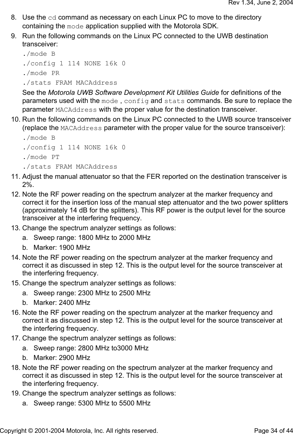   Rev 1.34, June 2, 2004  Copyright © 2001-2004 Motorola, Inc. All rights reserved.    Page 34 of 44 8. Use the cd command as necessary on each Linux PC to move to the directory containing the mode application supplied with the Motorola SDK. 9.  Run the following commands on the Linux PC connected to the UWB destination transceiver: ./mode B ./config 1 114 NONE 16k 0 ./mode PR ./stats FRAM MACAddress See the Motorola UWB Software Development Kit Utilities Guide for definitions of the parameters used with the mode , config and stats commands. Be sure to replace the parameter MACAddress with the proper value for the destination transceiver.  10. Run the following commands on the Linux PC connected to the UWB source transceiver (replace the MACAddress parameter with the proper value for the source transceiver): ./mode B ./config 1 114 NONE 16k 0 ./mode PT ./stats FRAM MACAddress 11. Adjust the manual attenuator so that the FER reported on the destination transceiver is 2%. 12. Note the RF power reading on the spectrum analyzer at the marker frequency and correct it for the insertion loss of the manual step attenuator and the two power splitters (approximately 14 dB for the splitters). This RF power is the output level for the source transceiver at the interfering frequency. 13. Change the spectrum analyzer settings as follows: a.  Sweep range: 1800 MHz to 2000 MHz b.  Marker: 1900 MHz  14. Note the RF power reading on the spectrum analyzer at the marker frequency and correct it as discussed in step 12. This is the output level for the source transceiver at the interfering frequency. 15. Change the spectrum analyzer settings as follows: a.  Sweep range: 2300 MHz to 2500 MHz b.  Marker: 2400 MHz  16. Note the RF power reading on the spectrum analyzer at the marker frequency and correct it as discussed in step 12. This is the output level for the source transceiver at the interfering frequency. 17. Change the spectrum analyzer settings as follows: a.  Sweep range: 2800 MHz to3000 MHz b.  Marker: 2900 MHz  18. Note the RF power reading on the spectrum analyzer at the marker frequency and correct it as discussed in step 12. This is the output level for the source transceiver at the interfering frequency. 19. Change the spectrum analyzer settings as follows: a.  Sweep range: 5300 MHz to 5500 MHz 