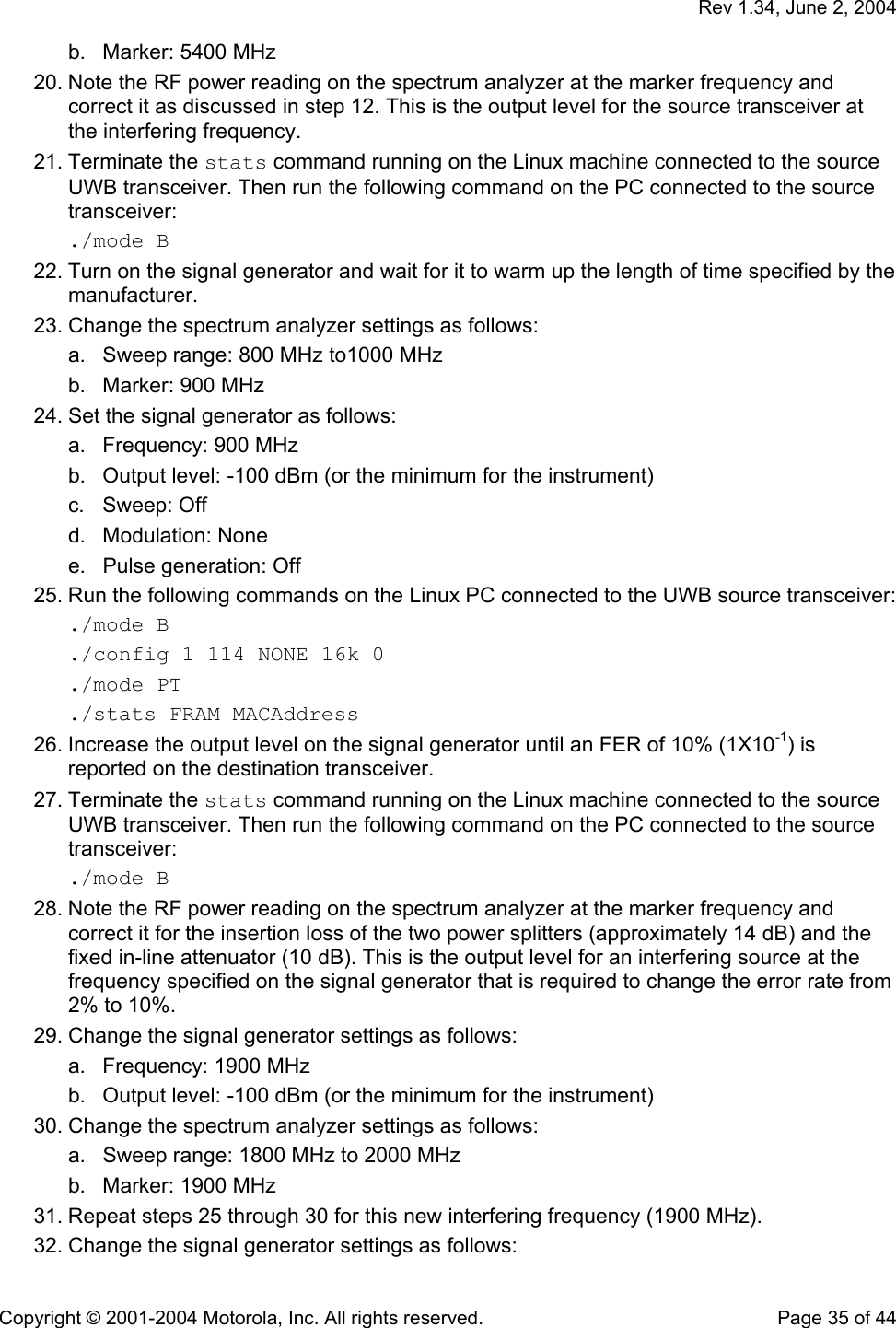   Rev 1.34, June 2, 2004  Copyright © 2001-2004 Motorola, Inc. All rights reserved.    Page 35 of 44 b.  Marker: 5400 MHz  20. Note the RF power reading on the spectrum analyzer at the marker frequency and correct it as discussed in step 12. This is the output level for the source transceiver at the interfering frequency. 21. Terminate the stats command running on the Linux machine connected to the source UWB transceiver. Then run the following command on the PC connected to the source transceiver: ./mode B 22. Turn on the signal generator and wait for it to warm up the length of time specified by the manufacturer. 23. Change the spectrum analyzer settings as follows: a.  Sweep range: 800 MHz to1000 MHz b.  Marker: 900 MHz  24. Set the signal generator as follows: a.  Frequency: 900 MHz b.  Output level: -100 dBm (or the minimum for the instrument) c. Sweep: Off d. Modulation: None e.  Pulse generation: Off 25. Run the following commands on the Linux PC connected to the UWB source transceiver: ./mode B ./config 1 114 NONE 16k 0 ./mode PT ./stats FRAM MACAddress 26. Increase the output level on the signal generator until an FER of 10% (1X10-1) is reported on the destination transceiver. 27. Terminate the stats command running on the Linux machine connected to the source UWB transceiver. Then run the following command on the PC connected to the source transceiver: ./mode B 28. Note the RF power reading on the spectrum analyzer at the marker frequency and correct it for the insertion loss of the two power splitters (approximately 14 dB) and the fixed in-line attenuator (10 dB). This is the output level for an interfering source at the frequency specified on the signal generator that is required to change the error rate from 2% to 10%. 29. Change the signal generator settings as follows: a.  Frequency: 1900 MHz b.  Output level: -100 dBm (or the minimum for the instrument) 30. Change the spectrum analyzer settings as follows: a.  Sweep range: 1800 MHz to 2000 MHz b.  Marker: 1900 MHz  31. Repeat steps 25 through 30 for this new interfering frequency (1900 MHz). 32. Change the signal generator settings as follows: 