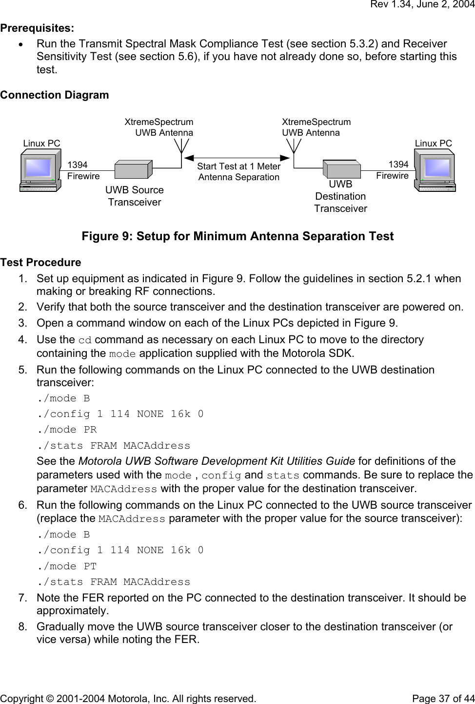   Rev 1.34, June 2, 2004  Copyright © 2001-2004 Motorola, Inc. All rights reserved.    Page 37 of 44 Prerequisites: • Run the Transmit Spectral Mask Compliance Test (see section 5.3.2) and Receiver Sensitivity Test (see section 5.6), if you have not already done so, before starting this test.  Connection Diagram  Linux PC1394FirewireUWB SourceTransceiverXtremeSpectrumUWB AntennaStart Test at 1 MeterAntenna SeparationLinux PC1394FirewireUWBDestinationTransceiverXtremeSpectrumUWB Antenna  Figure 9: Setup for Minimum Antenna Separation Test   Test Procedure 1.  Set up equipment as indicated in Figure 9. Follow the guidelines in section 5.2.1 when making or breaking RF connections. 2.  Verify that both the source transceiver and the destination transceiver are powered on. 3.  Open a command window on each of the Linux PCs depicted in Figure 9. 4. Use the cd command as necessary on each Linux PC to move to the directory containing the mode application supplied with the Motorola SDK. 5.  Run the following commands on the Linux PC connected to the UWB destination transceiver: ./mode B ./config 1 114 NONE 16k 0 ./mode PR ./stats FRAM MACAddress See the Motorola UWB Software Development Kit Utilities Guide for definitions of the parameters used with the mode , config and stats commands. Be sure to replace the parameter MACAddress with the proper value for the destination transceiver.  6.  Run the following commands on the Linux PC connected to the UWB source transceiver (replace the MACAddress parameter with the proper value for the source transceiver): ./mode B ./config 1 114 NONE 16k 0 ./mode PT ./stats FRAM MACAddress 7.  Note the FER reported on the PC connected to the destination transceiver. It should be approximately. 8.  Gradually move the UWB source transceiver closer to the destination transceiver (or vice versa) while noting the FER.  