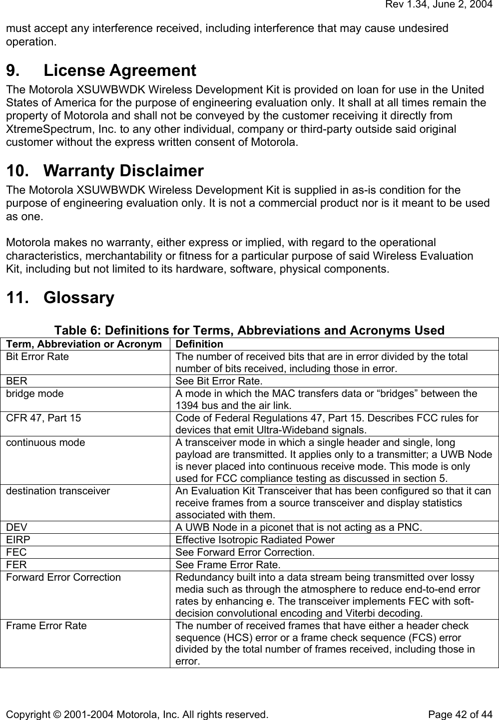   Rev 1.34, June 2, 2004  Copyright © 2001-2004 Motorola, Inc. All rights reserved.    Page 42 of 44 must accept any interference received, including interference that may cause undesired operation.   9. License Agreement The Motorola XSUWBWDK Wireless Development Kit is provided on loan for use in the United States of America for the purpose of engineering evaluation only. It shall at all times remain the property of Motorola and shall not be conveyed by the customer receiving it directly from XtremeSpectrum, Inc. to any other individual, company or third-party outside said original customer without the express written consent of Motorola.  10. Warranty Disclaimer The Motorola XSUWBWDK Wireless Development Kit is supplied in as-is condition for the purpose of engineering evaluation only. It is not a commercial product nor is it meant to be used as one.  Motorola makes no warranty, either express or implied, with regard to the operational characteristics, merchantability or fitness for a particular purpose of said Wireless Evaluation Kit, including but not limited to its hardware, software, physical components.  11. Glossary  Table 6: Definitions for Terms, Abbreviations and Acronyms Used Term, Abbreviation or Acronym  Definition Bit Error Rate  The number of received bits that are in error divided by the total number of bits received, including those in error. BER  See Bit Error Rate. bridge mode  A mode in which the MAC transfers data or “bridges” between the 1394 bus and the air link. CFR 47, Part 15  Code of Federal Regulations 47, Part 15. Describes FCC rules for devices that emit Ultra-Wideband signals. continuous mode  A transceiver mode in which a single header and single, long payload are transmitted. It applies only to a transmitter; a UWB Node is never placed into continuous receive mode. This mode is only used for FCC compliance testing as discussed in section 5. destination transceiver  An Evaluation Kit Transceiver that has been configured so that it can receive frames from a source transceiver and display statistics associated with them. DEV  A UWB Node in a piconet that is not acting as a PNC. EIRP  Effective Isotropic Radiated Power FEC  See Forward Error Correction. FER  See Frame Error Rate. Forward Error Correction  Redundancy built into a data stream being transmitted over lossy media such as through the atmosphere to reduce end-to-end error rates by enhancing e. The transceiver implements FEC with soft-decision convolutional encoding and Viterbi decoding.  Frame Error Rate  The number of received frames that have either a header check sequence (HCS) error or a frame check sequence (FCS) error divided by the total number of frames received, including those in error. 