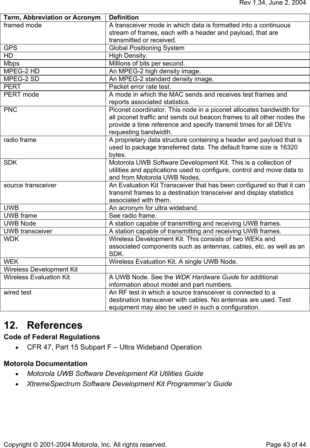   Rev 1.34, June 2, 2004  Copyright © 2001-2004 Motorola, Inc. All rights reserved.    Page 43 of 44 Term, Abbreviation or Acronym  Definition framed mode  A transceiver mode in which data is formatted into a continuous stream of frames, each with a header and payload, that are transmitted or received. GPS  Global Positioning System HD High Density. Mbps  Millions of bits per second. MPEG-2 HD  An MPEG-2 high density image. MPEG-2 SD  An MPEG-2 standard density image. PERT   Packet error rate test. PERT mode  A mode in which the MAC sends and receives test frames and reports associated statistics. PNC  Piconet coordinator. This node in a piconet allocates bandwidth for all piconet traffic and sends out beacon frames to all other nodes the provide a time reference and specify transmit times for all DEVs requesting bandwidth. radio frame  A proprietary data structure containing a header and payload that is used to package transferred data. The default frame size is 16320 bytes. SDK  Motorola UWB Software Development Kit. This is a collection of utilities and applications used to configure, control and move data to and from Motorola UWB Nodes. source transceiver  An Evaluation Kit Transceiver that has been configured so that it can transmit frames to a destination transceiver and display statistics associated with them. UWB  An acronym for ultra wideband. UWB frame  See radio frame. UWB Node  A station capable of transmitting and receiving UWB frames. UWB transceiver  A station capable of transmitting and receiving UWB frames. WDK  Wireless Development Kit. This consists of two WEKs and associated components such as antennas, cables, etc. as well as an SDK. WEK  Wireless Evaluation Kit. A single UWB Node. Wireless Development Kit   Wireless Evaluation Kit  A UWB Node. See the WDK Hardware Guide for additional information about model and part numbers. wired test  An RF test in which a source transceiver is connected to a destination transceiver with cables. No antennas are used. Test equipment may also be used in such a configuration. 12. References Code of Federal Regulations • CFR 47, Part 15 Subpart F – Ultra Wideband Operation  Motorola Documentation • Motorola UWB Software Development Kit Utilities Guide • XtremeSpectrum Software Development Kit Programmer’s Guide  