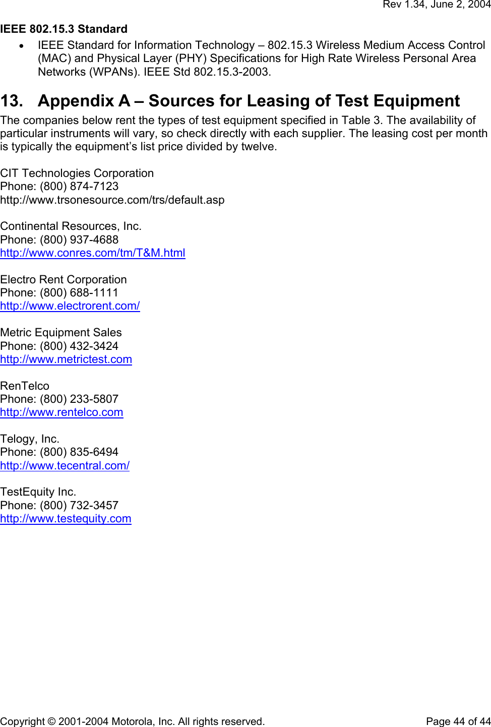   Rev 1.34, June 2, 2004  Copyright © 2001-2004 Motorola, Inc. All rights reserved.    Page 44 of 44 IEEE 802.15.3 Standard • IEEE Standard for Information Technology – 802.15.3 Wireless Medium Access Control (MAC) and Physical Layer (PHY) Specifications for High Rate Wireless Personal Area Networks (WPANs). IEEE Std 802.15.3-2003. 13.  Appendix A – Sources for Leasing of Test Equipment  The companies below rent the types of test equipment specified in Table 3. The availability of particular instruments will vary, so check directly with each supplier. The leasing cost per month is typically the equipment’s list price divided by twelve.  CIT Technologies Corporation  Phone: (800) 874-7123 http://www.trsonesource.com/trs/default.asp  Continental Resources, Inc.  Phone: (800) 937-4688  http://www.conres.com/tm/T&amp;M.html  Electro Rent Corporation  Phone: (800) 688-1111  http://www.electrorent.com/  Metric Equipment Sales  Phone: (800) 432-3424 http://www.metrictest.com  RenTelco  Phone: (800) 233-5807  http://www.rentelco.com  Telogy, Inc.  Phone: (800) 835-6494  http://www.tecentral.com/  TestEquity Inc.  Phone: (800) 732-3457 http://www.testequity.com  