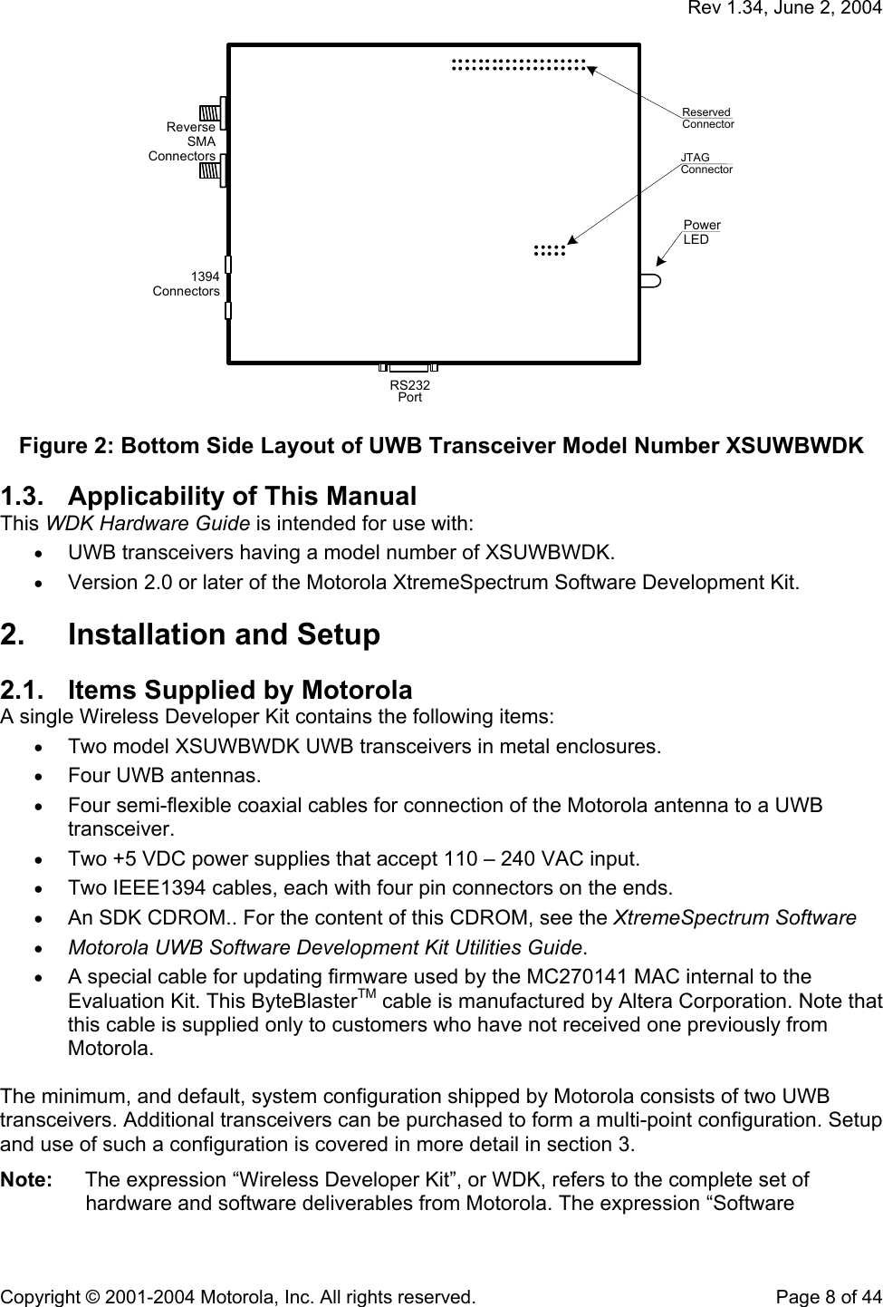   Rev 1.34, June 2, 2004  Copyright © 2001-2004 Motorola, Inc. All rights reserved.    Page 8 of 44 PowerLEDJTAGConnectorReverseSMAConnectors1394ConnectorsRS232PortReservedConnector  Figure 2: Bottom Side Layout of UWB Transceiver Model Number XSUWBWDK 1.3.  Applicability of This Manual This WDK Hardware Guide is intended for use with: • UWB transceivers having a model number of XSUWBWDK. • Version 2.0 or later of the Motorola XtremeSpectrum Software Development Kit.  2.  Installation and Setup 2.1.  Items Supplied by Motorola A single Wireless Developer Kit contains the following items: • Two model XSUWBWDK UWB transceivers in metal enclosures.  • Four UWB antennas. • Four semi-flexible coaxial cables for connection of the Motorola antenna to a UWB transceiver. • Two +5 VDC power supplies that accept 110 – 240 VAC input. • Two IEEE1394 cables, each with four pin connectors on the ends. • An SDK CDROM.. For the content of this CDROM, see the XtremeSpectrum Software  • Motorola UWB Software Development Kit Utilities Guide. • A special cable for updating firmware used by the MC270141 MAC internal to the Evaluation Kit. This ByteBlasterTM cable is manufactured by Altera Corporation. Note that this cable is supplied only to customers who have not received one previously from Motorola.  The minimum, and default, system configuration shipped by Motorola consists of two UWB transceivers. Additional transceivers can be purchased to form a multi-point configuration. Setup and use of such a configuration is covered in more detail in section 3. Note:  The expression “Wireless Developer Kit”, or WDK, refers to the complete set of hardware and software deliverables from Motorola. The expression “Software 
