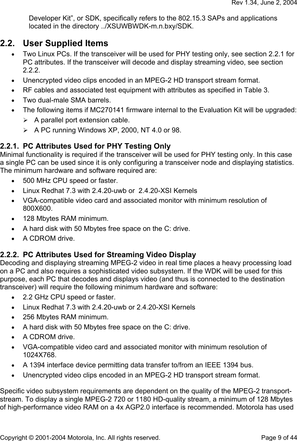   Rev 1.34, June 2, 2004  Copyright © 2001-2004 Motorola, Inc. All rights reserved.    Page 9 of 44 Developer Kit”, or SDK, specifically refers to the 802.15.3 SAPs and applications located in the directory ../XSUWBWDK-m.n.bxy/SDK. 2.2.  User Supplied Items  • Two Linux PCs. If the transceiver will be used for PHY testing only, see section 2.2.1 for PC attributes. If the transceiver will decode and display streaming video, see section 2.2.2.  • Unencrypted video clips encoded in an MPEG-2 HD transport stream format. • RF cables and associated test equipment with attributes as specified in Table 3. • Two dual-male SMA barrels. • The following items if MC270141 firmware internal to the Evaluation Kit will be upgraded:  A parallel port extension cable.   A PC running Windows XP, 2000, NT 4.0 or 98. 2.2.1.  PC Attributes Used for PHY Testing Only Minimal functionality is required if the transceiver will be used for PHY testing only. In this case a single PC can be used since it is only configuring a transceiver node and displaying statistics. The minimum hardware and software required are: • 500 MHz CPU speed or faster. • Linux Redhat 7.3 with 2.4.20-uwb or  2.4.20-XSI Kernels • VGA-compatible video card and associated monitor with minimum resolution of 800X600. • 128 Mbytes RAM minimum. • A hard disk with 50 Mbytes free space on the C: drive. • A CDROM drive. 2.2.2.  PC Attributes Used for Streaming Video Display Decoding and displaying streaming MPEG-2 video in real time places a heavy processing load on a PC and also requires a sophisticated video subsystem. If the WDK will be used for this purpose, each PC that decodes and displays video (and thus is connected to the destination transceiver) will require the following minimum hardware and software: • 2.2 GHz CPU speed or faster. • Linux Redhat 7.3 with 2.4.20-uwb or 2.4.20-XSI Kernels • 256 Mbytes RAM minimum. • A hard disk with 50 Mbytes free space on the C: drive. • A CDROM drive. • VGA-compatible video card and associated monitor with minimum resolution of 1024X768. • A 1394 interface device permitting data transfer to/from an IEEE 1394 bus. • Unencrypted video clips encoded in an MPEG-2 HD transport stream format.  Specific video subsystem requirements are dependent on the quality of the MPEG-2 transport-stream. To display a single MPEG-2 720 or 1180 HD-quality stream, a minimum of 128 Mbytes of high-performance video RAM on a 4x AGP2.0 interface is recommended. Motorola has used 