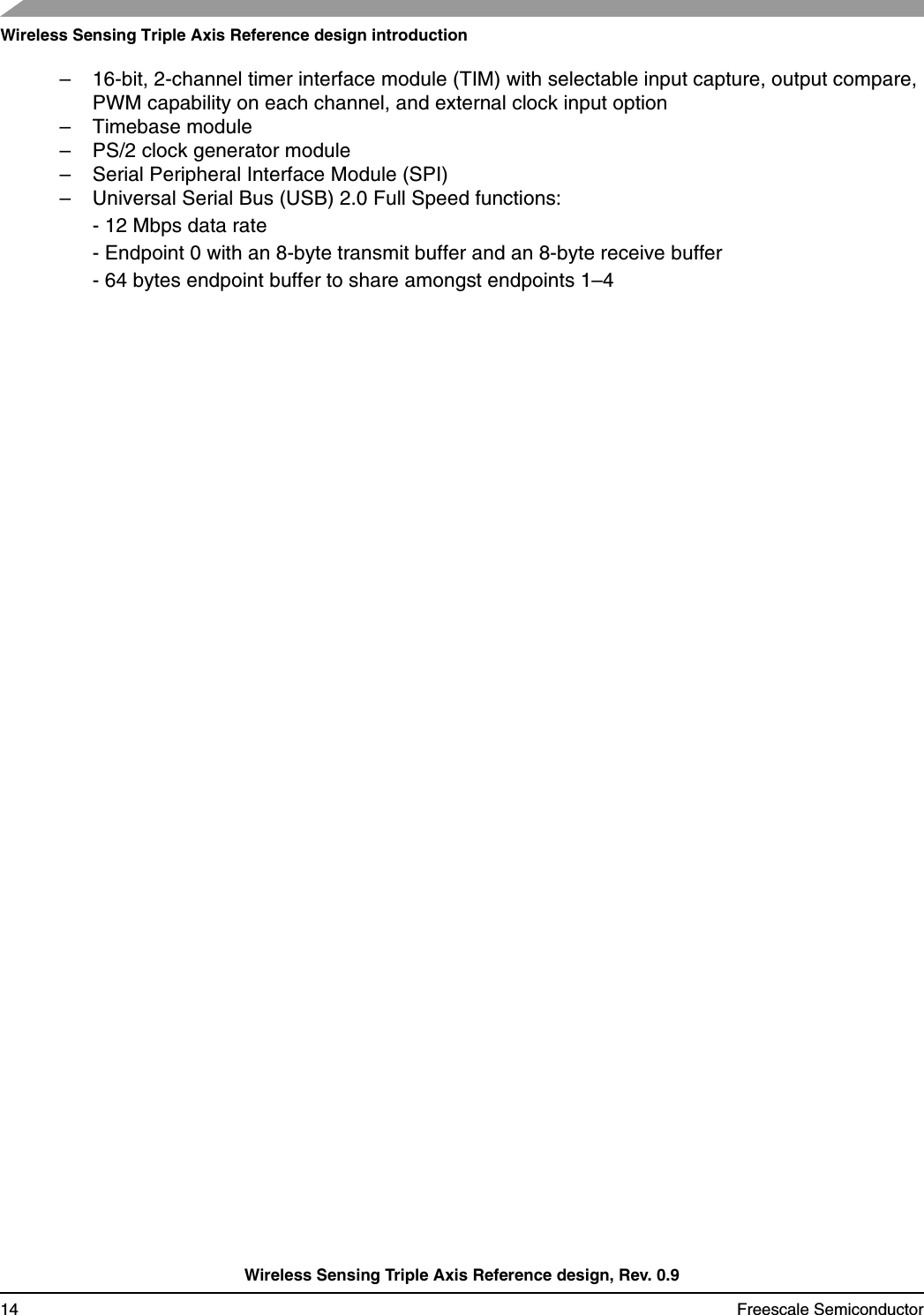 Wireless Sensing Triple Axis Reference design introductionWireless Sensing Triple Axis Reference design, Rev. 0.914 Freescale Semiconductor– 16-bit, 2-channel timer interface module (TIM) with selectable input capture, output compare, PWM capability on each channel, and external clock input option – Timebase module– PS/2 clock generator module– Serial Peripheral Interface Module (SPI) – Universal Serial Bus (USB) 2.0 Full Speed functions: - 12 Mbps data rate - Endpoint 0 with an 8-byte transmit buffer and an 8-byte receive buffer - 64 bytes endpoint buffer to share amongst endpoints 1–4 