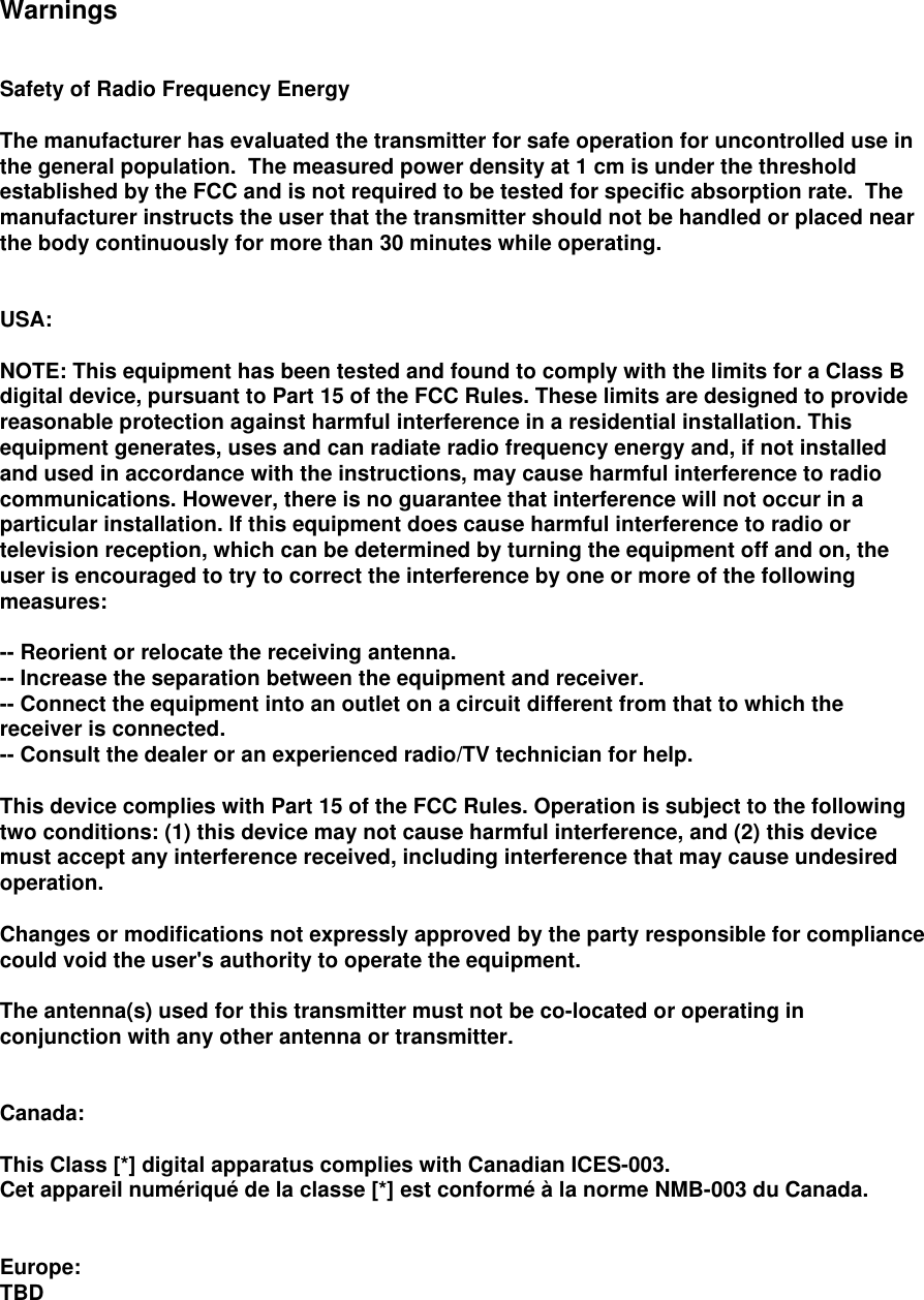 Warnings Safety of Radio Frequency Energy The manufacturer has evaluated the transmitter for safe operation for uncontrolled use in the general population.  The measured power density at 1 cm is under the threshold established by the FCC and is not required to be tested for specific absorption rate.  The manufacturer instructs the user that the transmitter should not be handled or placed near the body continuously for more than 30 minutes while operating. USA: NOTE: This equipment has been tested and found to comply with the limits for a Class B digital device, pursuant to Part 15 of the FCC Rules. These limits are designed to provide reasonable protection against harmful interference in a residential installation. This equipment generates, uses and can radiate radio frequency energy and, if not installed and used in accordance with the instructions, may cause harmful interference to radio communications. However, there is no guarantee that interference will not occur in a particular installation. If this equipment does cause harmful interference to radio or television reception, which can be determined by turning the equipment off and on, the user is encouraged to try to correct the interference by one or more of the following measures: -- Reorient or relocate the receiving antenna. -- Increase the separation between the equipment and receiver. -- Connect the equipment into an outlet on a circuit different from that to which the receiver is connected. -- Consult the dealer or an experienced radio/TV technician for help. This device complies with Part 15 of the FCC Rules. Operation is subject to the following two conditions: (1) this device may not cause harmful interference, and (2) this device must accept any interference received, including interference that may cause undesired operation. Changes or modifications not expressly approved by the party responsible for compliance could void the user&apos;s authority to operate the equipment. The antenna(s) used for this transmitter must not be co-located or operating in conjunction with any other antenna or transmitter. Canada: This Class [*] digital apparatus complies with Canadian ICES-003. Cet appareil numériqué de la classe [*] est conformé à la norme NMB-003 du Canada. Europe: TBD 