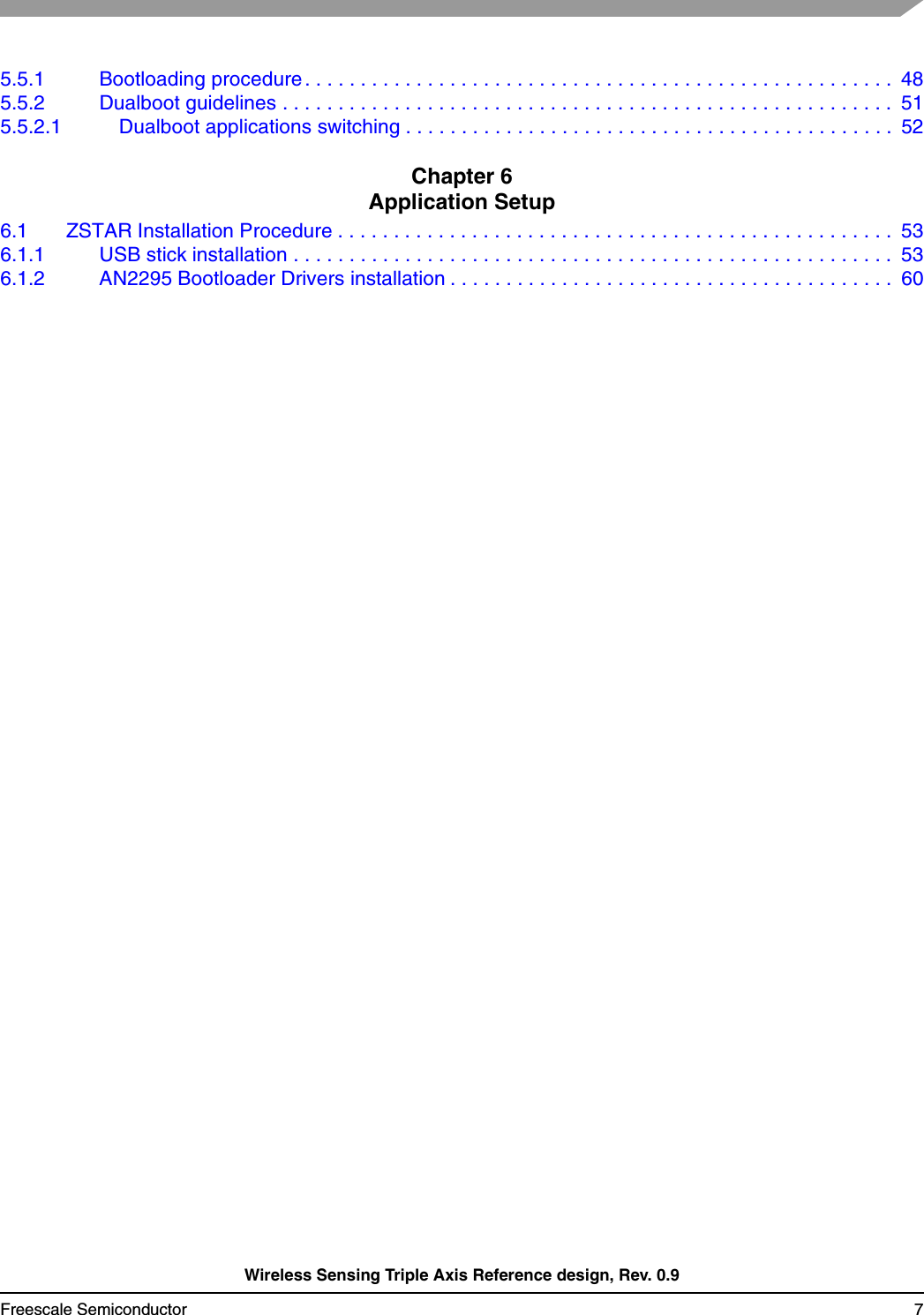 Wireless Sensing Triple Axis Reference design, Rev. 0.9Freescale Semiconductor 75.5.1 Bootloading procedure . . . . . . . . . . . . . . . . . . . . . . . . . . . . . . . . . . . . . . . . . . . . . . . . . . . . .  485.5.2 Dualboot guidelines . . . . . . . . . . . . . . . . . . . . . . . . . . . . . . . . . . . . . . . . . . . . . . . . . . . . . . .  515.5.2.1 Dualboot applications switching . . . . . . . . . . . . . . . . . . . . . . . . . . . . . . . . . . . . . . . . . . . .  52Chapter 6 Application Setup6.1 ZSTAR Installation Procedure . . . . . . . . . . . . . . . . . . . . . . . . . . . . . . . . . . . . . . . . . . . . . . . . . .  536.1.1 USB stick installation . . . . . . . . . . . . . . . . . . . . . . . . . . . . . . . . . . . . . . . . . . . . . . . . . . . . . .  536.1.2 AN2295 Bootloader Drivers installation . . . . . . . . . . . . . . . . . . . . . . . . . . . . . . . . . . . . . . . .  60