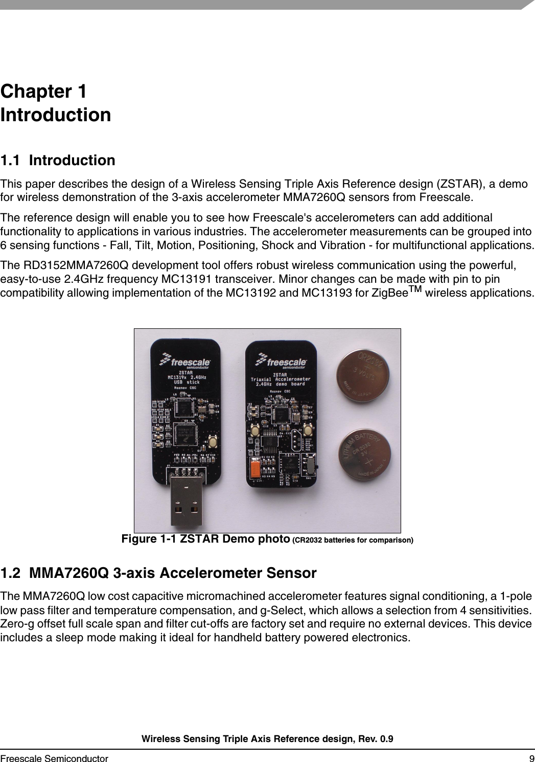 Wireless Sensing Triple Axis Reference design, Rev. 0.9Freescale Semiconductor 9Chapter 1 Introduction1.1  IntroductionThis paper describes the design of a Wireless Sensing Triple Axis Reference design (ZSTAR), a demo for wireless demonstration of the 3-axis accelerometer MMA7260Q sensors from Freescale.The reference design will enable you to see how Freescale&apos;s accelerometers can add additional functionality to applications in various industries. The accelerometer measurements can be grouped into 6 sensing functions - Fall, Tilt, Motion, Positioning, Shock and Vibration - for multifunctional applications.The RD3152MMA7260Q development tool offers robust wireless communication using the powerful, easy-to-use 2.4GHz frequency MC13191 transceiver. Minor changes can be made with pin to pin compatibility allowing implementation of the MC13192 and MC13193 for ZigBeeTM wireless applications.Figure 1-1 ZSTAR Demo photo (CR2032 batteries for comparison)1.2  MMA7260Q 3-axis Accelerometer SensorThe MMA7260Q low cost capacitive micromachined accelerometer features signal conditioning, a 1-pole low pass filter and temperature compensation, and g-Select, which allows a selection from 4 sensitivities. Zero-g offset full scale span and filter cut-offs are factory set and require no external devices. This device includes a sleep mode making it ideal for handheld battery powered electronics.