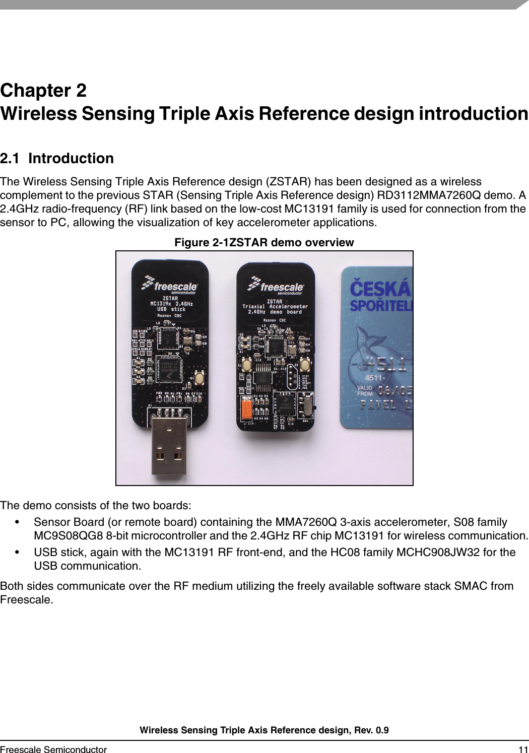 Wireless Sensing Triple Axis Reference design, Rev. 0.9Freescale Semiconductor 11Chapter 2 Wireless Sensing Triple Axis Reference design introduction2.1  IntroductionThe Wireless Sensing Triple Axis Reference design (ZSTAR) has been designed as a wireless complement to the previous STAR (Sensing Triple Axis Reference design) RD3112MMA7260Q demo. A 2.4GHz radio-frequency (RF) link based on the low-cost MC13191 family is used for connection from the sensor to PC, allowing the visualization of key accelerometer applications.Figure 2-1ZSTAR demo overviewThe demo consists of the two boards:• Sensor Board (or remote board) containing the MMA7260Q 3-axis accelerometer, S08 family MC9S08QG8 8-bit microcontroller and the 2.4GHz RF chip MC13191 for wireless communication.• USB stick, again with the MC13191 RF front-end, and the HC08 family MCHC908JW32 for the USB communication.Both sides communicate over the RF medium utilizing the freely available software stack SMAC from Freescale.