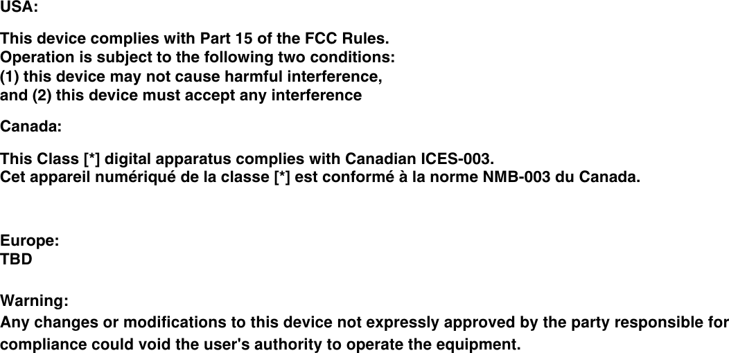 USA:This device complies with Part 15 of the FCC Rules. Operation is subject to the following two conditions: (1) this device may not cause harmful interference, and (2) this device must accept any interferenceCanada:This Class [*] digital apparatus complies with Canadian ICES-003.Cet appareil numériqué de la classe [*] est conformé à la norme NMB-003 du Canada.Europe:TBD Warning: Any changes or modifications to this device not expressly approved by the party responsible forcompliance could void the user&apos;s authority to operate the equipment. 