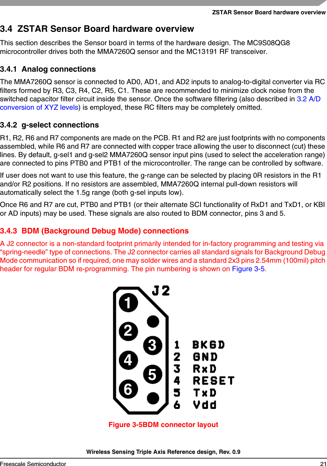 ZSTAR Sensor Board hardware overviewWireless Sensing Triple Axis Reference design, Rev. 0.9Freescale Semiconductor 213.4  ZSTAR Sensor Board hardware overviewThis section describes the Sensor board in terms of the hardware design. The MC9S08QG8 microcontroller drives both the MMA7260Q sensor and the MC13191 RF transceiver.3.4.1  Analog connectionsThe MMA7260Q sensor is connected to AD0, AD1, and AD2 inputs to analog-to-digital converter via RC filters formed by R3, C3, R4, C2, R5, C1. These are recommended to minimize clock noise from the switched capacitor filter circuit inside the sensor. Once the software filtering (also described in 3.2 A/D conversion of XYZ levels) is employed, these RC filters may be completely omitted.3.4.2  g-select connectionsR1, R2, R6 and R7 components are made on the PCB. R1 and R2 are just footprints with no components assembled, while R6 and R7 are connected with copper trace allowing the user to disconnect (cut) these lines. By default, g-sel1 and g-sel2 MMA7260Q sensor input pins (used to select the acceleration range) are connected to pins PTB0 and PTB1 of the microcontroller. The range can be controlled by software.If user does not want to use this feature, the g-range can be selected by placing 0R resistors in the R1 and/or R2 positions. If no resistors are assembled, MMA7260Q internal pull-down resistors will automatically select the 1.5g range (both g-sel inputs low).Once R6 and R7 are cut, PTB0 and PTB1 (or their alternate SCI functionality of RxD1 and TxD1, or KBI or AD inputs) may be used. These signals are also routed to BDM connector, pins 3 and 5.3.4.3  BDM (Background Debug Mode) connectionsA J2 connector is a non-standard footprint primarily intended for in-factory programming and testing via “spring-needle” type of connections. The J2 connector carries all standard signals for Background Debug Mode communication so if required, one may solder wires and a standard 2x3 pins 2.54mm (100mil) pitch header for regular BDM re-programming. The pin numbering is shown on Figure 3-5.Figure 3-5BDM connector layout123456