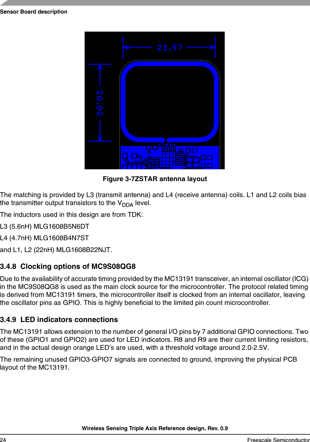 Sensor Board descriptionWireless Sensing Triple Axis Reference design, Rev. 0.924 Freescale SemiconductorFigure 3-7ZSTAR antenna layoutThe matching is provided by L3 (transmit antenna) and L4 (receive antenna) coils. L1 and L2 coils bias the transmitter output transistors to the VDDA level.The inductors used in this design are from TDK:L3 (5.6nH) MLG1608B5N6DTL4 (4.7nH) MLG1608B4N7STand L1, L2 (22nH) MLG1608B22NJT.3.4.8  Clocking options of MC9S08QG8Due to the availability of accurate timing provided by the MC13191 transceiver, an internal oscillator (ICG) in the MC9S08QG8 is used as the main clock source for the microcontroller. The protocol related timing is derived from MC13191 timers, the microcontroller itself is clocked from an internal oscillator, leaving the oscillator pins as GPIO. This is highly beneficial to the limited pin count microcontroller.3.4.9  LED indicators connectionsThe MC13191 allows extension to the number of general I/O pins by 7 additional GPIO connections. Two of these (GPIO1 and GPIO2) are used for LED indicators. R8 and R9 are their current limiting resistors, and in the actual design orange LED’s are used, with a threshold voltage around 2.0-2.5V.The remaining unused GPIO3-GPIO7 signals are connected to ground, improving the physical PCB layout of the MC13191.