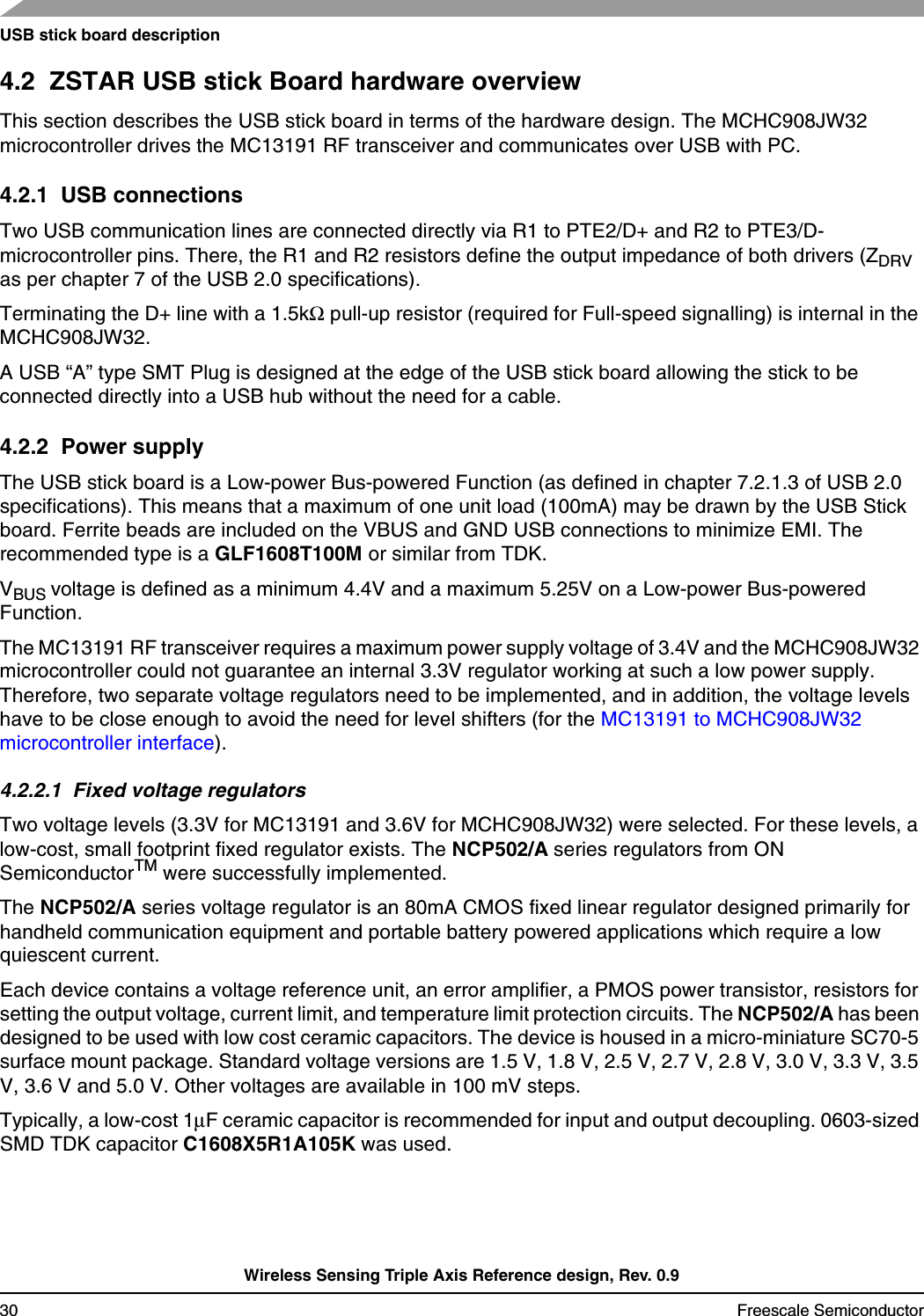 USB stick board descriptionWireless Sensing Triple Axis Reference design, Rev. 0.930 Freescale Semiconductor4.2  ZSTAR USB stick Board hardware overviewThis section describes the USB stick board in terms of the hardware design. The MCHC908JW32 microcontroller drives the MC13191 RF transceiver and communicates over USB with PC.4.2.1  USB connectionsTwo USB communication lines are connected directly via R1 to PTE2/D+ and R2 to PTE3/D- microcontroller pins. There, the R1 and R2 resistors define the output impedance of both drivers (ZDRV as per chapter 7 of the USB 2.0 specifications).Terminating the D+ line with a 1.5kΩ pull-up resistor (required for Full-speed signalling) is internal in the MCHC908JW32.A USB “A” type SMT Plug is designed at the edge of the USB stick board allowing the stick to be connected directly into a USB hub without the need for a cable.4.2.2  Power supplyThe USB stick board is a Low-power Bus-powered Function (as defined in chapter 7.2.1.3 of USB 2.0 specifications). This means that a maximum of one unit load (100mA) may be drawn by the USB Stick board. Ferrite beads are included on the VBUS and GND USB connections to minimize EMI. The recommended type is a GLF1608T100M or similar from TDK.VBUS voltage is defined as a minimum 4.4V and a maximum 5.25V on a Low-power Bus-powered Function. The MC13191 RF transceiver requires a maximum power supply voltage of 3.4V and the MCHC908JW32 microcontroller could not guarantee an internal 3.3V regulator working at such a low power supply. Therefore, two separate voltage regulators need to be implemented, and in addition, the voltage levels have to be close enough to avoid the need for level shifters (for the MC13191 to MCHC908JW32 microcontroller interface).4.2.2.1  Fixed voltage regulatorsTwo voltage levels (3.3V for MC13191 and 3.6V for MCHC908JW32) were selected. For these levels, a low-cost, small footprint fixed regulator exists. The NCP502/A series regulators from ON SemiconductorTM were successfully implemented. The NCP502/A series voltage regulator is an 80mA CMOS fixed linear regulator designed primarily for handheld communication equipment and portable battery powered applications which require a low quiescent current.Each device contains a voltage reference unit, an error amplifier, a PMOS power transistor, resistors for setting the output voltage, current limit, and temperature limit protection circuits. The NCP502/A has been designed to be used with low cost ceramic capacitors. The device is housed in a micro-miniature SC70-5 surface mount package. Standard voltage versions are 1.5 V, 1.8 V, 2.5 V, 2.7 V, 2.8 V, 3.0 V, 3.3 V, 3.5 V, 3.6 V and 5.0 V. Other voltages are available in 100 mV steps.Typically, a low-cost 1µF ceramic capacitor is recommended for input and output decoupling. 0603-sized SMD TDK capacitor C1608X5R1A105K was used.