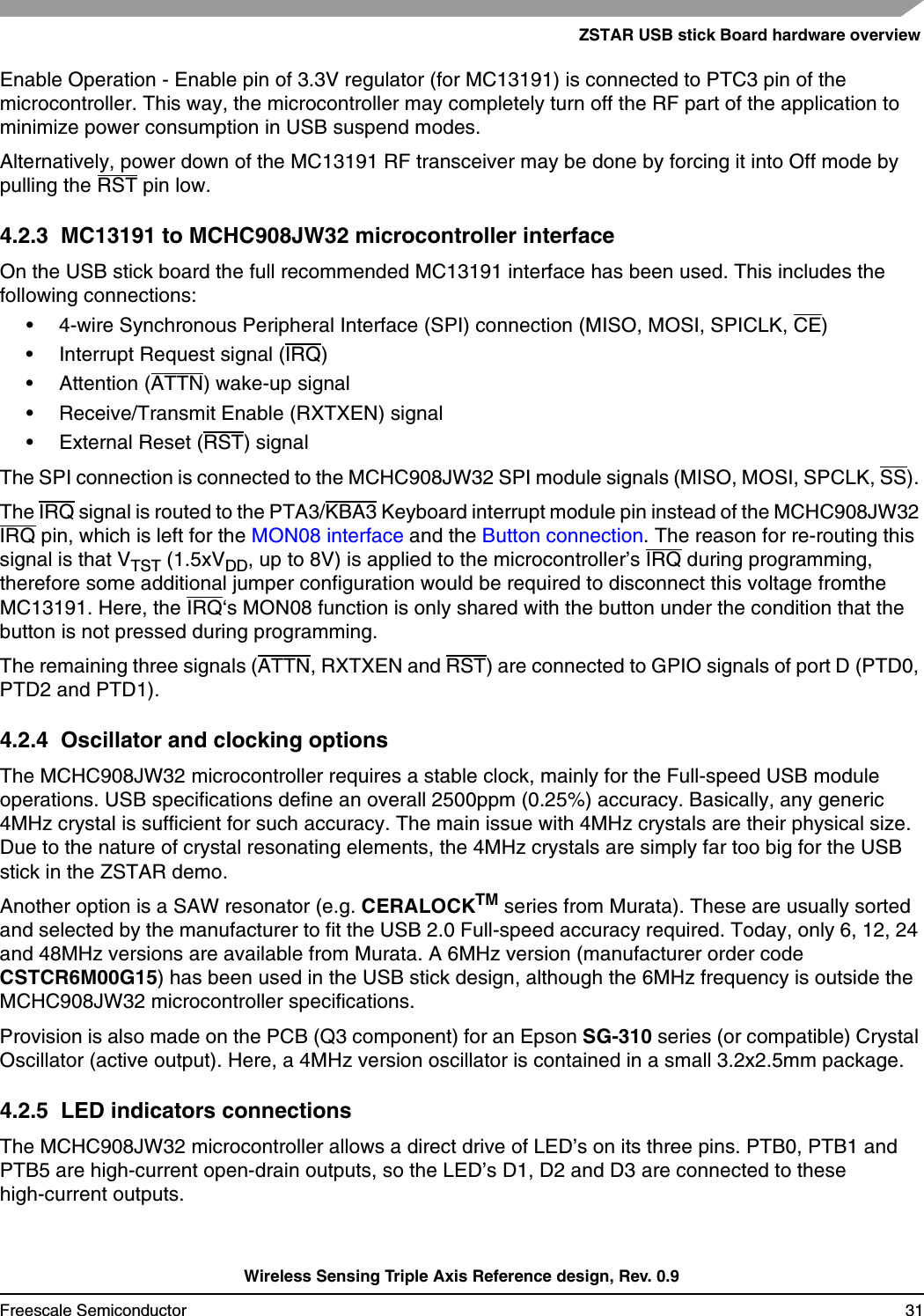 ZSTAR USB stick Board hardware overviewWireless Sensing Triple Axis Reference design, Rev. 0.9Freescale Semiconductor 31Enable Operation - Enable pin of 3.3V regulator (for MC13191) is connected to PTC3 pin of the microcontroller. This way, the microcontroller may completely turn off the RF part of the application to minimize power consumption in USB suspend modes.Alternatively, power down of the MC13191 RF transceiver may be done by forcing it into Off mode by pulling the RST pin low.4.2.3  MC13191 to MCHC908JW32 microcontroller interfaceOn the USB stick board the full recommended MC13191 interface has been used. This includes the following connections:• 4-wire Synchronous Peripheral Interface (SPI) connection (MISO, MOSI, SPICLK, CE)• Interrupt Request signal (IRQ)• Attention (ATTN) wake-up signal• Receive/Transmit Enable (RXTXEN) signal• External Reset (RST) signalThe SPI connection is connected to the MCHC908JW32 SPI module signals (MISO, MOSI, SPCLK, SS). The IRQ signal is routed to the PTA3/KBA3 Keyboard interrupt module pin instead of the MCHC908JW32 IRQ pin, which is left for the MON08 interface and the Button connection. The reason for re-routing this signal is that VTST (1.5xVDD, up to 8V) is applied to the microcontroller’s IRQ during programming, therefore some additional jumper configuration would be required to disconnect this voltage fromthe MC13191. Here, the IRQ‘s MON08 function is only shared with the button under the condition that the button is not pressed during programming.The remaining three signals (ATTN, RXTXEN and RST) are connected to GPIO signals of port D (PTD0, PTD2 and PTD1).4.2.4  Oscillator and clocking optionsThe MCHC908JW32 microcontroller requires a stable clock, mainly for the Full-speed USB module operations. USB specifications define an overall 2500ppm (0.25%) accuracy. Basically, any generic 4MHz crystal is sufficient for such accuracy. The main issue with 4MHz crystals are their physical size. Due to the nature of crystal resonating elements, the 4MHz crystals are simply far too big for the USB stick in the ZSTAR demo.Another option is a SAW resonator (e.g. CERALOCKTM series from Murata). These are usually sorted and selected by the manufacturer to fit the USB 2.0 Full-speed accuracy required. Today, only 6, 12, 24 and 48MHz versions are available from Murata. A 6MHz version (manufacturer order code CSTCR6M00G15) has been used in the USB stick design, although the 6MHz frequency is outside the MCHC908JW32 microcontroller specifications.Provision is also made on the PCB (Q3 component) for an Epson SG-310 series (or compatible) Crystal Oscillator (active output). Here, a 4MHz version oscillator is contained in a small 3.2x2.5mm package.4.2.5  LED indicators connectionsThe MCHC908JW32 microcontroller allows a direct drive of LED’s on its three pins. PTB0, PTB1 and PTB5 are high-current open-drain outputs, so the LED’s D1, D2 and D3 are connected to these high-current outputs.