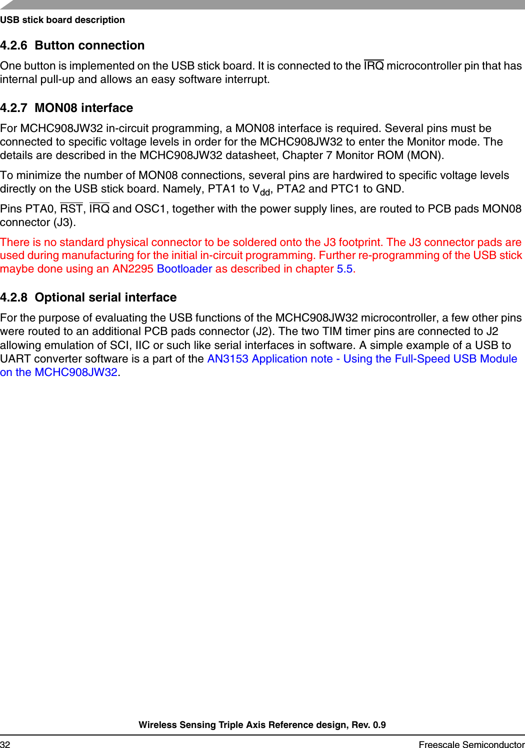 USB stick board descriptionWireless Sensing Triple Axis Reference design, Rev. 0.932 Freescale Semiconductor4.2.6  Button connectionOne button is implemented on the USB stick board. It is connected to the IRQ microcontroller pin that has internal pull-up and allows an easy software interrupt.4.2.7  MON08 interfaceFor MCHC908JW32 in-circuit programming, a MON08 interface is required. Several pins must be connected to specific voltage levels in order for the MCHC908JW32 to enter the Monitor mode. The details are described in the MCHC908JW32 datasheet, Chapter 7 Monitor ROM (MON).To minimize the number of MON08 connections, several pins are hardwired to specific voltage levels directly on the USB stick board. Namely, PTA1 to Vdd, PTA2 and PTC1 to GND. Pins PTA0, RST, IRQ and OSC1, together with the power supply lines, are routed to PCB pads MON08 connector (J3).There is no standard physical connector to be soldered onto the J3 footprint. The J3 connector pads are used during manufacturing for the initial in-circuit programming. Further re-programming of the USB stick maybe done using an AN2295 Bootloader as described in chapter 5.5.4.2.8  Optional serial interfaceFor the purpose of evaluating the USB functions of the MCHC908JW32 microcontroller, a few other pins were routed to an additional PCB pads connector (J2). The two TIM timer pins are connected to J2 allowing emulation of SCI, IIC or such like serial interfaces in software. A simple example of a USB to UART converter software is a part of the AN3153 Application note - Using the Full-Speed USB Module on the MCHC908JW32.