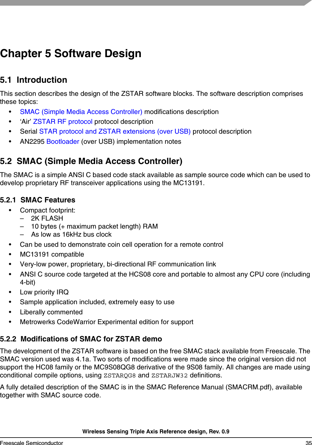 Wireless Sensing Triple Axis Reference design, Rev. 0.9Freescale Semiconductor 35Chapter 5 Software Design5.1  IntroductionThis section describes the design of the ZSTAR software blocks. The software description comprises these topics:•SMAC (Simple Media Access Controller) modifications description•‘Air’ ZSTAR RF protocol protocol description• Serial STAR protocol and ZSTAR extensions (over USB) protocol description• AN2295 Bootloader (over USB) implementation notes5.2  SMAC (Simple Media Access Controller)The SMAC is a simple ANSI C based code stack available as sample source code which can be used to develop proprietary RF transceiver applications using the MC13191.5.2.1  SMAC Features• Compact footprint:– 2K FLASH– 10 bytes (+ maximum packet length) RAM– As low as 16kHz bus clock• Can be used to demonstrate coin cell operation for a remote control• MC13191 compatible• Very-low power, proprietary, bi-directional RF communication link• ANSI C source code targeted at the HCS08 core and portable to almost any CPU core (including 4-bit)• Low priority IRQ• Sample application included, extremely easy to use• Liberally commented• Metrowerks CodeWarrior Experimental edition for support5.2.2  Modifications of SMAC for ZSTAR demoThe development of the ZSTAR software is based on the free SMAC stack available from Freescale. The SMAC version used was 4.1a. Two sorts of modifications were made since the original version did not support the HC08 family or the MC9S08QG8 derivative of the 9S08 family. All changes are made using conditional compile options, using ZSTARQG8 and ZSTARJW32 definitions.A fully detailed description of the SMAC is in the SMAC Reference Manual (SMACRM.pdf), available together with SMAC source code.