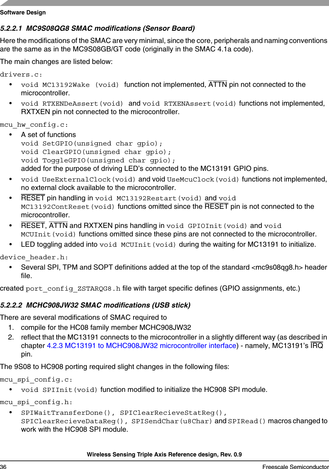 Software DesignWireless Sensing Triple Axis Reference design, Rev. 0.936 Freescale Semiconductor5.2.2.1  MC9S08QG8 SMAC modifications (Sensor Board)Here the modifications of the SMAC are very minimal, since the core, peripherals and naming conventions are the same as in the MC9S08GB/GT code (originally in the SMAC 4.1a code).The main changes are listed below:drivers.c:•void MC13192Wake (void) function not implemented, ATTN pin not connected to the microcontroller.•void RTXENDeAssert(void) and void RTXENAssert(void) functions not implemented, RXTXEN pin not connected to the microcontroller.mcu_hw_config.c:• A set of functions void SetGPIO(unsigned char gpio); void ClearGPIO(unsigned char gpio);void ToggleGPIO(unsigned char gpio);added for the purpose of driving LED’s connected to the MC13191 GPIO pins.•void UseExternalClock(void) and void UseMcuClock(void) functions not implemented, no external clock available to the microcontroller.• RESET pin handling in void MC13192Restart(void) and void MC13192ContReset(void) functions omitted since the RESET pin is not connected to the microcontroller.• RESET, ATTN and RXTXEN pins handling in void GPIOInit(void) and void MCUInit(void) functions omitted since these pins are not connected to the microcontroller.• LED toggling added into void MCUInit(void) during the waiting for MC13191 to initialize.device_header.h:• Several SPI, TPM and SOPT definitions added at the top of the standard &lt;mc9s08qg8.h&gt; header file.created port_config_ZSTARQG8.h file with target specific defines (GPIO assignments, etc.)5.2.2.2  MCHC908JW32 SMAC modifications (USB stick)There are several modifications of SMAC required to 1. compile for the HC08 family member MCHC908JW322. reflect that the MC13191 connects to the microcontroller in a slightly different way (as described in chapter 4.2.3 MC13191 to MCHC908JW32 microcontroller interface) - namely, MC13191’s IRQ pin.The 9S08 to HC908 porting required slight changes in the following files:mcu_spi_config.c:•void SPIInit(void) function modified to initialize the HC908 SPI module.mcu_spi_config.h:•SPIWaitTransferDone(), SPIClearRecieveStatReg(), SPIClearRecieveDataReg(), SPISendChar(u8Char) and SPIRead() macros changed to work with the HC908 SPI module.