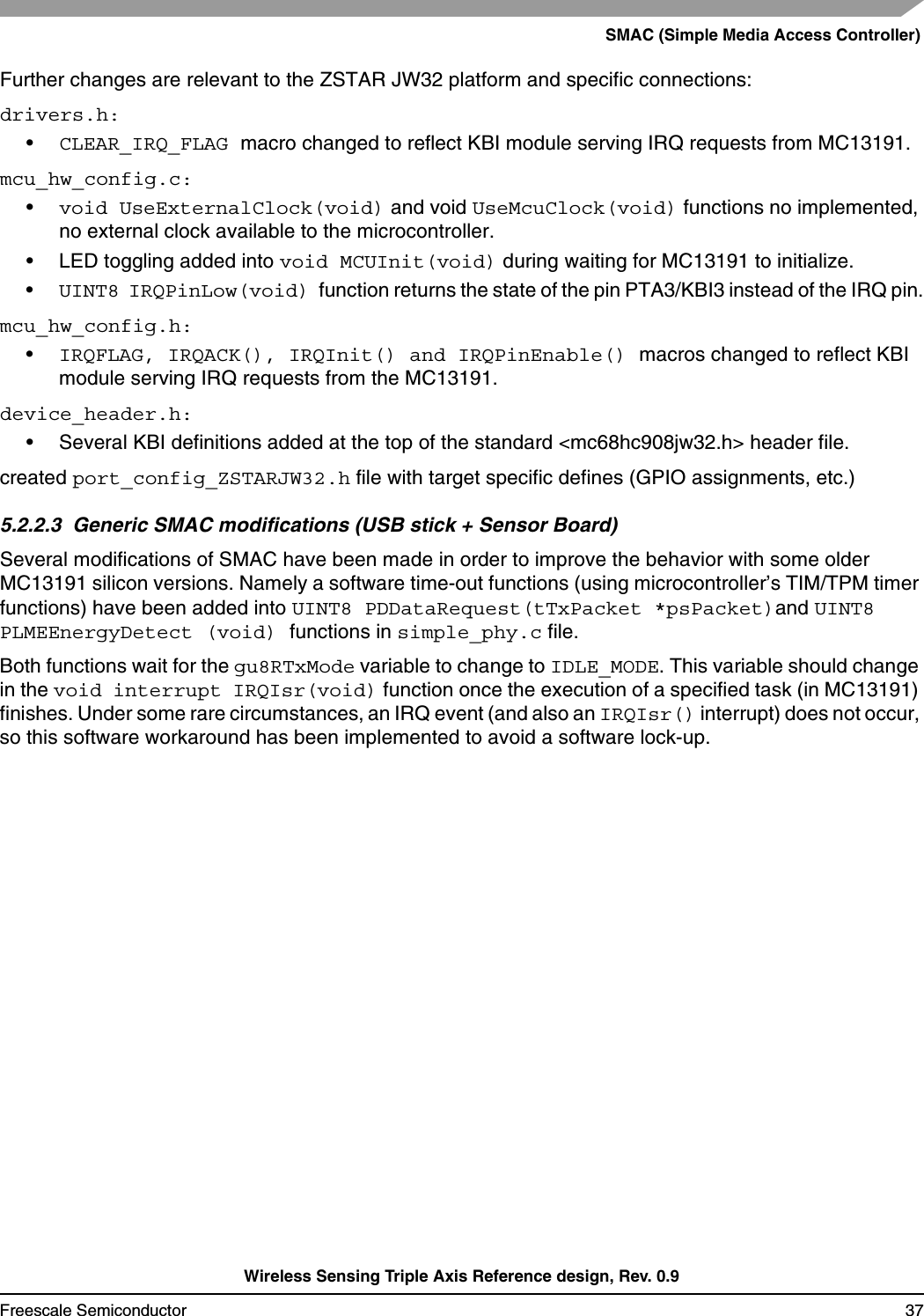 SMAC (Simple Media Access Controller)Wireless Sensing Triple Axis Reference design, Rev. 0.9Freescale Semiconductor 37Further changes are relevant to the ZSTAR JW32 platform and specific connections:drivers.h:•CLEAR_IRQ_FLAG macro changed to reflect KBI module serving IRQ requests from MC13191.mcu_hw_config.c:•void UseExternalClock(void) and void UseMcuClock(void) functions no implemented, no external clock available to the microcontroller.• LED toggling added into void MCUInit(void) during waiting for MC13191 to initialize.•UINT8 IRQPinLow(void) function returns the state of the pin PTA3/KBI3 instead of the IRQ pin.mcu_hw_config.h:•IRQFLAG, IRQACK(), IRQInit() and IRQPinEnable() macros changed to reflect KBI module serving IRQ requests from the MC13191.device_header.h:• Several KBI definitions added at the top of the standard &lt;mc68hc908jw32.h&gt; header file.created port_config_ZSTARJW32.h file with target specific defines (GPIO assignments, etc.)5.2.2.3  Generic SMAC modifications (USB stick + Sensor Board)Several modifications of SMAC have been made in order to improve the behavior with some older MC13191 silicon versions. Namely a software time-out functions (using microcontroller’s TIM/TPM timer functions) have been added into UINT8 PDDataRequest(tTxPacket *psPacket)and UINT8 PLMEEnergyDetect (void) functions in simple_phy.c file. Both functions wait for the gu8RTxMode variable to change to IDLE_MODE. This variable should change in the void interrupt IRQIsr(void) function once the execution of a specified task (in MC13191) finishes. Under some rare circumstances, an IRQ event (and also an IRQIsr() interrupt) does not occur, so this software workaround has been implemented to avoid a software lock-up.