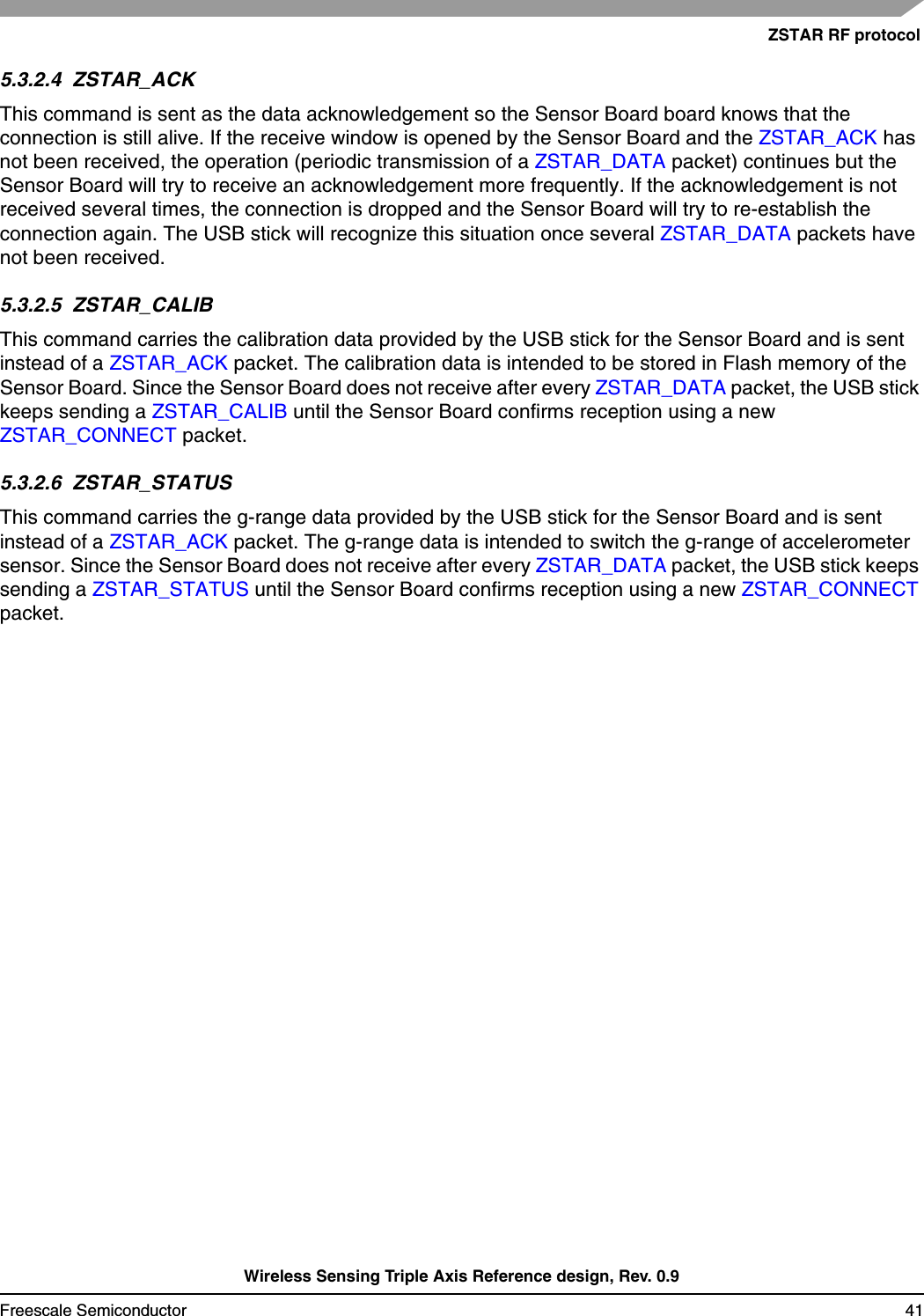 ZSTAR RF protocolWireless Sensing Triple Axis Reference design, Rev. 0.9Freescale Semiconductor 415.3.2.4  ZSTAR_ACKThis command is sent as the data acknowledgement so the Sensor Board board knows that the connection is still alive. If the receive window is opened by the Sensor Board and the ZSTAR_ACK has not been received, the operation (periodic transmission of a ZSTAR_DATA packet) continues but the Sensor Board will try to receive an acknowledgement more frequently. If the acknowledgement is not received several times, the connection is dropped and the Sensor Board will try to re-establish the connection again. The USB stick will recognize this situation once several ZSTAR_DATA packets have not been received.5.3.2.5  ZSTAR_CALIBThis command carries the calibration data provided by the USB stick for the Sensor Board and is sent instead of a ZSTAR_ACK packet. The calibration data is intended to be stored in Flash memory of the Sensor Board. Since the Sensor Board does not receive after every ZSTAR_DATA packet, the USB stick keeps sending a ZSTAR_CALIB until the Sensor Board confirms reception using a new ZSTAR_CONNECT packet.5.3.2.6  ZSTAR_STATUSThis command carries the g-range data provided by the USB stick for the Sensor Board and is sent instead of a ZSTAR_ACK packet. The g-range data is intended to switch the g-range of accelerometer sensor. Since the Sensor Board does not receive after every ZSTAR_DATA packet, the USB stick keeps sending a ZSTAR_STATUS until the Sensor Board confirms reception using a new ZSTAR_CONNECT packet.