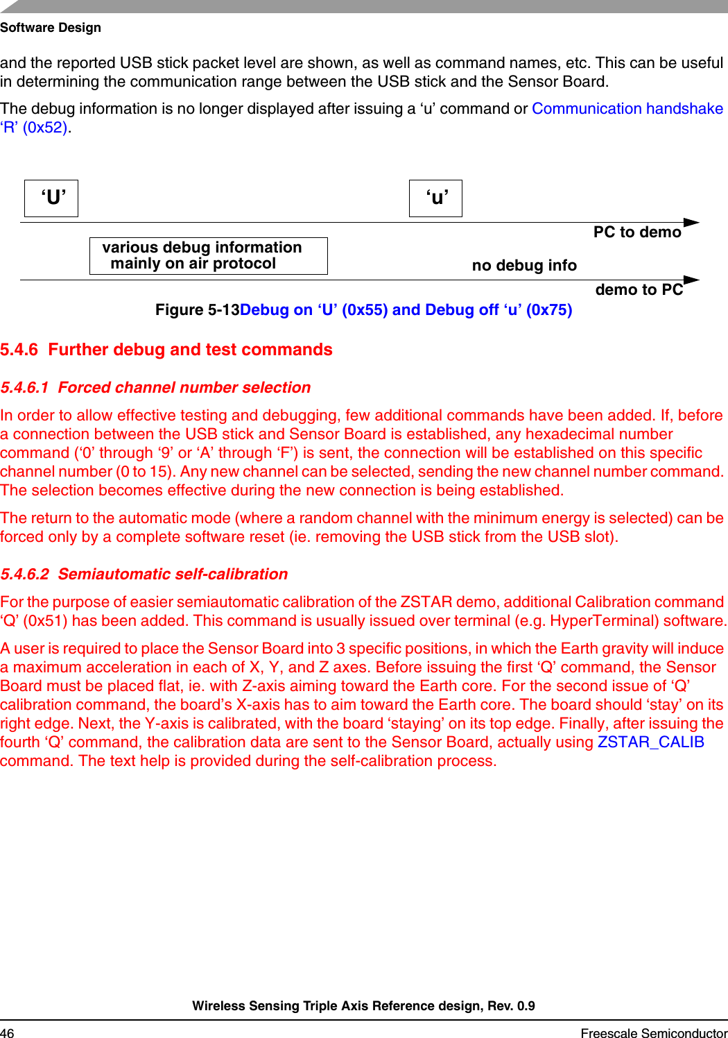 Software DesignWireless Sensing Triple Axis Reference design, Rev. 0.946 Freescale Semiconductorand the reported USB stick packet level are shown, as well as command names, etc. This can be useful in determining the communication range between the USB stick and the Sensor Board.The debug information is no longer displayed after issuing a ‘u’ command or Communication handshake ‘R’ (0x52).Figure 5-13Debug on ‘U’ (0x55) and Debug off ‘u’ (0x75)5.4.6  Further debug and test commands5.4.6.1  Forced channel number selectionIn order to allow effective testing and debugging, few additional commands have been added. If, before a connection between the USB stick and Sensor Board is established, any hexadecimal number command (‘0’ through ‘9’ or ‘A’ through ‘F’) is sent, the connection will be established on this specific channel number (0 to 15). Any new channel can be selected, sending the new channel number command. The selection becomes effective during the new connection is being established.The return to the automatic mode (where a random channel with the minimum energy is selected) can be forced only by a complete software reset (ie. removing the USB stick from the USB slot).5.4.6.2  Semiautomatic self-calibrationFor the purpose of easier semiautomatic calibration of the ZSTAR demo, additional Calibration command ‘Q’ (0x51) has been added. This command is usually issued over terminal (e.g. HyperTerminal) software.A user is required to place the Sensor Board into 3 specific positions, in which the Earth gravity will induce a maximum acceleration in each of X, Y, and Z axes. Before issuing the first ‘Q’ command, the Sensor Board must be placed flat, ie. with Z-axis aiming toward the Earth core. For the second issue of ‘Q’ calibration command, the board’s X-axis has to aim toward the Earth core. The board should ‘stay’ on its right edge. Next, the Y-axis is calibrated, with the board ‘staying’ on its top edge. Finally, after issuing the fourth ‘Q’ command, the calibration data are sent to the Sensor Board, actually using ZSTAR_CALIB command. The text help is provided during the self-calibration process.PC to demodemo to PC‘U’various debug information‘u’no debug info mainly on air protocol