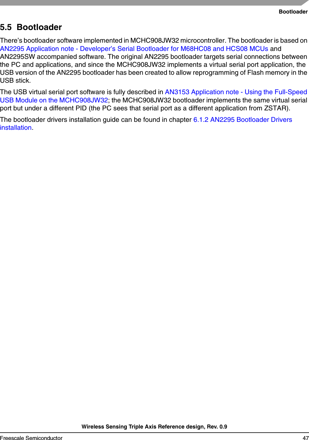 BootloaderWireless Sensing Triple Axis Reference design, Rev. 0.9Freescale Semiconductor 475.5  BootloaderThere’s bootloader software implemented in MCHC908JW32 microcontroller. The bootloader is based on AN2295 Application note - Developer’s Serial Bootloader for M68HC08 and HCS08 MCUs and AN2295SW accompanied software. The original AN2295 bootloader targets serial connections between the PC and applications, and since the MCHC908JW32 implements a virtual serial port application, the USB version of the AN2295 bootloader has been created to allow reprogramming of Flash memory in the USB stick.The USB virtual serial port software is fully described in AN3153 Application note - Using the Full-Speed USB Module on the MCHC908JW32; the MCHC908JW32 bootloader implements the same virtual serial port but under a different PID (the PC sees that serial port as a different application from ZSTAR).The bootloader drivers installation guide can be found in chapter 6.1.2 AN2295 Bootloader Drivers installation.