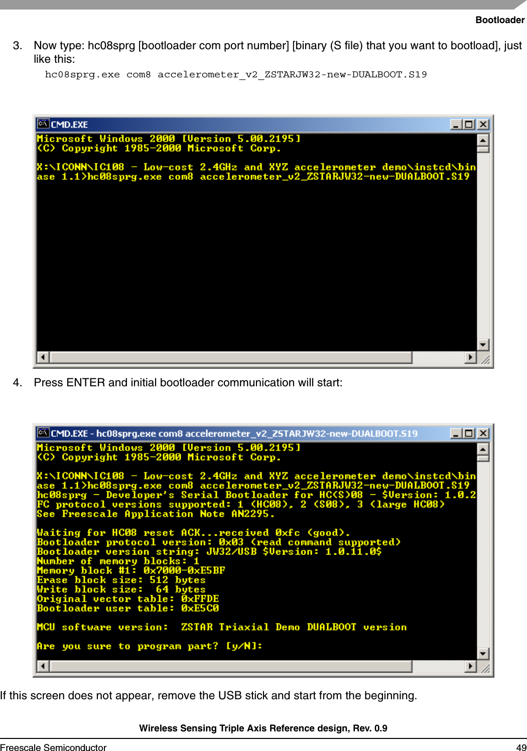 BootloaderWireless Sensing Triple Axis Reference design, Rev. 0.9Freescale Semiconductor 493. Now type: hc08sprg [bootloader com port number] [binary (S file) that you want to bootload], just like this:hc08sprg.exe com8 accelerometer_v2_ZSTARJW32-new-DUALBOOT.S194. Press ENTER and initial bootloader communication will start:If this screen does not appear, remove the USB stick and start from the beginning.