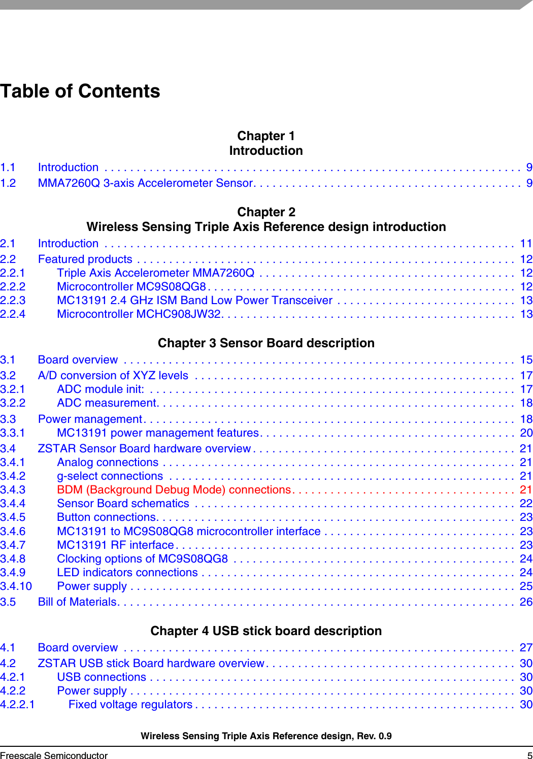 Wireless Sensing Triple Axis Reference design, Rev. 0.9Freescale Semiconductor 5Table of ContentsChapter 1 Introduction1.1 Introduction  . . . . . . . . . . . . . . . . . . . . . . . . . . . . . . . . . . . . . . . . . . . . . . . . . . . . . . . . . . . . . . . . .  91.2 MMA7260Q 3-axis Accelerometer Sensor. . . . . . . . . . . . . . . . . . . . . . . . . . . . . . . . . . . . . . . . . .  9Chapter 2 Wireless Sensing Triple Axis Reference design introduction2.1 Introduction  . . . . . . . . . . . . . . . . . . . . . . . . . . . . . . . . . . . . . . . . . . . . . . . . . . . . . . . . . . . . . . . .  112.2 Featured products . . . . . . . . . . . . . . . . . . . . . . . . . . . . . . . . . . . . . . . . . . . . . . . . . . . . . . . . . . .  122.2.1 Triple Axis Accelerometer MMA7260Q  . . . . . . . . . . . . . . . . . . . . . . . . . . . . . . . . . . . . . . . .  122.2.2 Microcontroller MC9S08QG8 . . . . . . . . . . . . . . . . . . . . . . . . . . . . . . . . . . . . . . . . . . . . . . . .  122.2.3 MC13191 2.4 GHz ISM Band Low Power Transceiver . . . . . . . . . . . . . . . . . . . . . . . . . . . .  132.2.4 Microcontroller MCHC908JW32. . . . . . . . . . . . . . . . . . . . . . . . . . . . . . . . . . . . . . . . . . . . . .  13Chapter 3 Sensor Board description3.1 Board overview  . . . . . . . . . . . . . . . . . . . . . . . . . . . . . . . . . . . . . . . . . . . . . . . . . . . . . . . . . . . . .  153.2 A/D conversion of XYZ levels  . . . . . . . . . . . . . . . . . . . . . . . . . . . . . . . . . . . . . . . . . . . . . . . . . .  173.2.1 ADC module init:  . . . . . . . . . . . . . . . . . . . . . . . . . . . . . . . . . . . . . . . . . . . . . . . . . . . . . . . . .  173.2.2 ADC measurement. . . . . . . . . . . . . . . . . . . . . . . . . . . . . . . . . . . . . . . . . . . . . . . . . . . . . . . .  183.3 Power management. . . . . . . . . . . . . . . . . . . . . . . . . . . . . . . . . . . . . . . . . . . . . . . . . . . . . . . . . .  183.3.1 MC13191 power management features. . . . . . . . . . . . . . . . . . . . . . . . . . . . . . . . . . . . . . . .  203.4 ZSTAR Sensor Board hardware overview . . . . . . . . . . . . . . . . . . . . . . . . . . . . . . . . . . . . . . . . .  213.4.1 Analog connections . . . . . . . . . . . . . . . . . . . . . . . . . . . . . . . . . . . . . . . . . . . . . . . . . . . . . . .  213.4.2 g-select connections  . . . . . . . . . . . . . . . . . . . . . . . . . . . . . . . . . . . . . . . . . . . . . . . . . . . . . .  213.4.3 BDM (Background Debug Mode) connections. . . . . . . . . . . . . . . . . . . . . . . . . . . . . . . . . . .  213.4.4 Sensor Board schematics  . . . . . . . . . . . . . . . . . . . . . . . . . . . . . . . . . . . . . . . . . . . . . . . . . . 223.4.5 Button connections. . . . . . . . . . . . . . . . . . . . . . . . . . . . . . . . . . . . . . . . . . . . . . . . . . . . . . . .  233.4.6 MC13191 to MC9S08QG8 microcontroller interface . . . . . . . . . . . . . . . . . . . . . . . . . . . . . .  233.4.7 MC13191 RF interface. . . . . . . . . . . . . . . . . . . . . . . . . . . . . . . . . . . . . . . . . . . . . . . . . . . . .  233.4.8 Clocking options of MC9S08QG8  . . . . . . . . . . . . . . . . . . . . . . . . . . . . . . . . . . . . . . . . . . . .  243.4.9 LED indicators connections . . . . . . . . . . . . . . . . . . . . . . . . . . . . . . . . . . . . . . . . . . . . . . . . .  243.4.10 Power supply . . . . . . . . . . . . . . . . . . . . . . . . . . . . . . . . . . . . . . . . . . . . . . . . . . . . . . . . . . . .  253.5 Bill of Materials. . . . . . . . . . . . . . . . . . . . . . . . . . . . . . . . . . . . . . . . . . . . . . . . . . . . . . . . . . . . . .  26Chapter 4 USB stick board description4.1 Board overview  . . . . . . . . . . . . . . . . . . . . . . . . . . . . . . . . . . . . . . . . . . . . . . . . . . . . . . . . . . . . .  274.2 ZSTAR USB stick Board hardware overview . . . . . . . . . . . . . . . . . . . . . . . . . . . . . . . . . . . . . . .  304.2.1 USB connections . . . . . . . . . . . . . . . . . . . . . . . . . . . . . . . . . . . . . . . . . . . . . . . . . . . . . . . . .  304.2.2 Power supply . . . . . . . . . . . . . . . . . . . . . . . . . . . . . . . . . . . . . . . . . . . . . . . . . . . . . . . . . . . .  304.2.2.1 Fixed voltage regulators . . . . . . . . . . . . . . . . . . . . . . . . . . . . . . . . . . . . . . . . . . . . . . . . . .  30