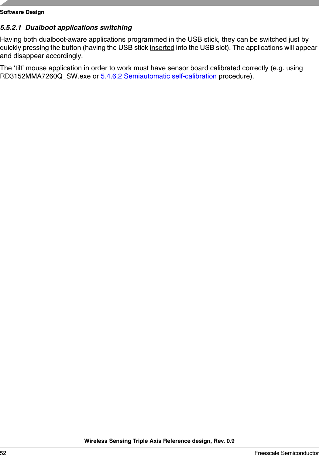 Software DesignWireless Sensing Triple Axis Reference design, Rev. 0.952 Freescale Semiconductor5.5.2.1  Dualboot applications switchingHaving both dualboot-aware applications programmed in the USB stick, they can be switched just by quickly pressing the button (having the USB stick inserted into the USB slot). The applications will appear and disappear accordingly.The ‘tilt’ mouse application in order to work must have sensor board calibrated correctly (e.g. using RD3152MMA7260Q_SW.exe or 5.4.6.2 Semiautomatic self-calibration procedure).