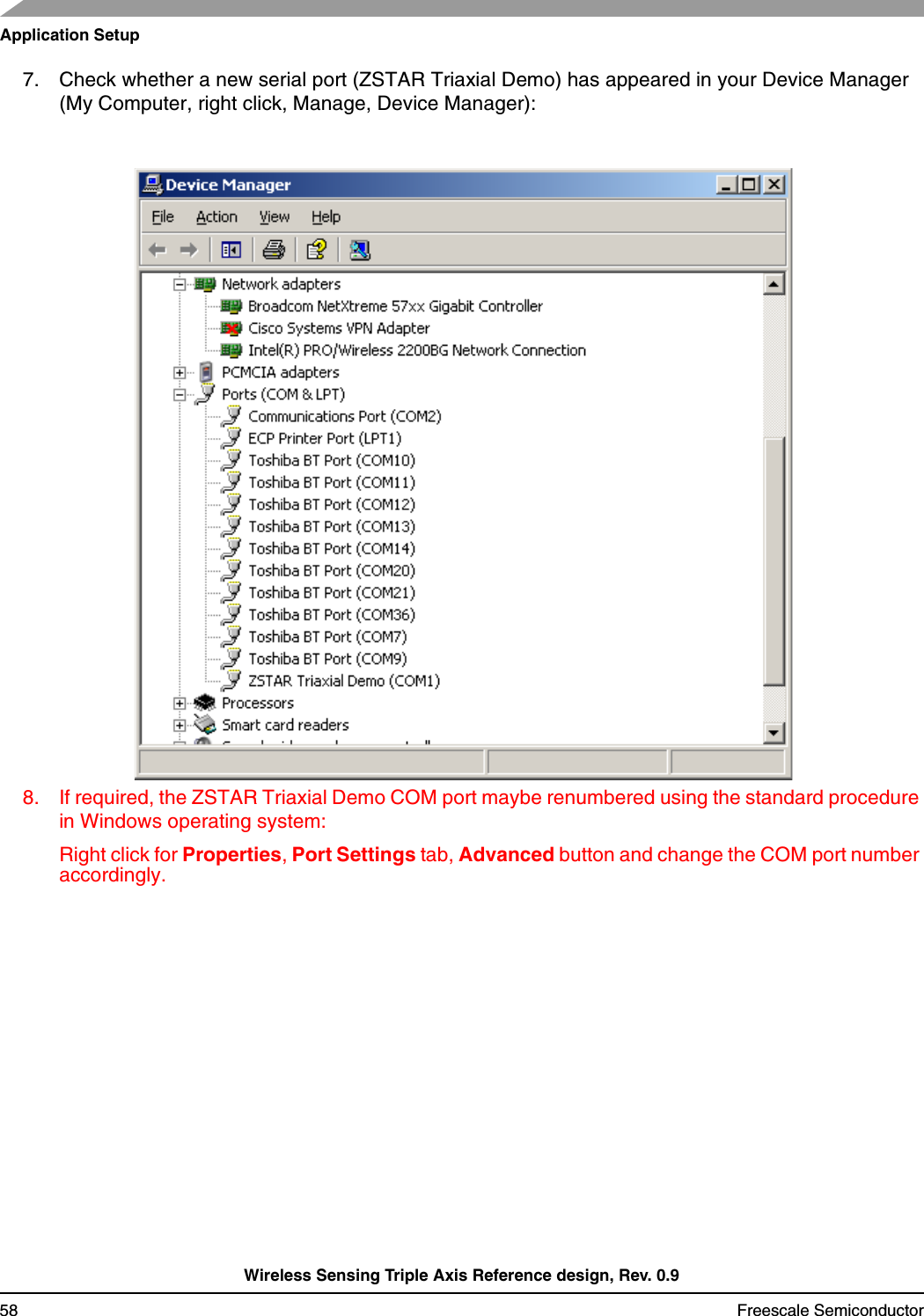 Application SetupWireless Sensing Triple Axis Reference design, Rev. 0.958 Freescale Semiconductor7. Check whether a new serial port (ZSTAR Triaxial Demo) has appeared in your Device Manager (My Computer, right click, Manage, Device Manager):8. If required, the ZSTAR Triaxial Demo COM port maybe renumbered using the standard procedure in Windows operating system:Right click for Properties, Port Settings tab, Advanced button and change the COM port number accordingly.