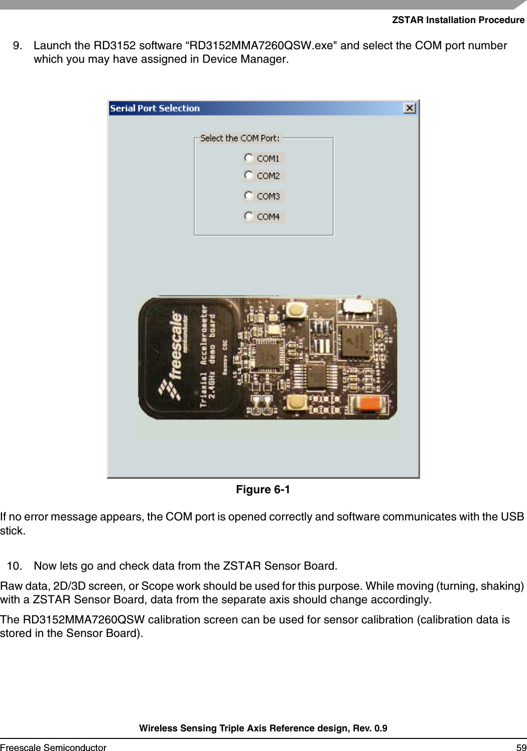 ZSTAR Installation ProcedureWireless Sensing Triple Axis Reference design, Rev. 0.9Freescale Semiconductor 599. Launch the RD3152 software “RD3152MMA7260QSW.exe&quot; and select the COM port number which you may have assigned in Device Manager.Figure 6-1If no error message appears, the COM port is opened correctly and software communicates with the USB stick.10. Now lets go and check data from the ZSTAR Sensor Board.Raw data, 2D/3D screen, or Scope work should be used for this purpose. While moving (turning, shaking) with a ZSTAR Sensor Board, data from the separate axis should change accordingly.The RD3152MMA7260QSW calibration screen can be used for sensor calibration (calibration data is stored in the Sensor Board).