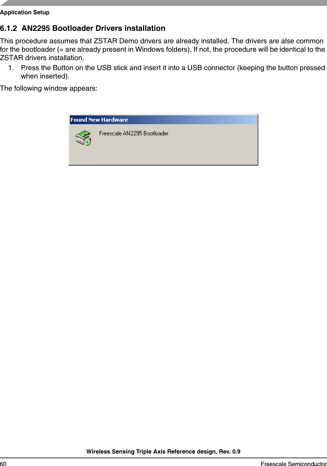 Application SetupWireless Sensing Triple Axis Reference design, Rev. 0.960 Freescale Semiconductor6.1.2  AN2295 Bootloader Drivers installationThis procedure assumes that ZSTAR Demo drivers are already installed. The drivers are alse common for the bootloader (= are already present in Windows folders). If not, the procedure will be identical to the ZSTAR drivers installation.1. Press the Button on the USB stick and insert it into a USB connector (keeping the button pressed when inserted).The following window appears: