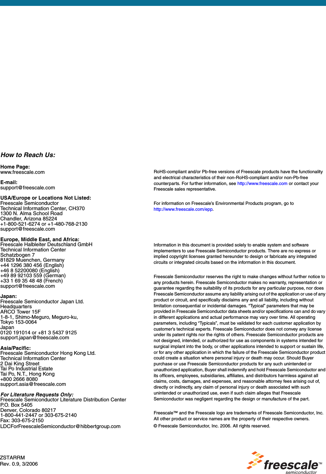 How to Reach Us:Home Page:www.freescale.comE-mail:support@freescale.comUSA/Europe or Locations Not Listed:Freescale SemiconductorTechnical Information Center, CH3701300 N. Alma School RoadChandler, Arizona 85224+1-800-521-6274 or +1-480-768-2130support@freescale.comEurope, Middle East, and Africa:Freescale Halbleiter Deutschland GmbHTechnical Information CenterSchatzbogen 781829 Muenchen, Germany+44 1296 380 456 (English)+46 8 52200080 (English)+49 89 92103 559 (German)+33 1 69 35 48 48 (French)support@freescale.comJapan:Freescale Semiconductor Japan Ltd.HeadquartersARCO Tower 15F1-8-1, Shimo-Meguro, Meguro-ku,Tokyo 153-0064Japan0120 191014 or +81 3 5437 9125support.japan@freescale.comAsia/Pacific:Freescale Semiconductor Hong Kong Ltd.Technical Information Center2 Dai King StreetTai Po Industrial EstateTai Po, N.T., Hong Kong+800 2666 8080support.asia@freescale.comFor Literature Requests Only:Freescale Semiconductor Literature Distribution CenterP.O. Box 5405Denver, Colorado 802171-800-441-2447 or 303-675-2140Fax: 303-675-2150LDCForFreescaleSemiconductor@hibbertgroup.comRoHS-compliant and/or Pb-free versions of Freescale products have the functionality and electrical characteristics of their non-RoHS-compliant and/or non-Pb-free counterparts. For further information, see http://www.freescale.com or contact your Freescale sales representative.For information on Freescale’s Environmental Products program, go to http://www.freescale.com/epp.Information in this document is provided solely to enable system and software implementers to use Freescale Semiconductor products. There are no express or implied copyright licenses granted hereunder to design or fabricate any integrated circuits or integrated circuits based on the information in this document.Freescale Semiconductor reserves the right to make changes without further notice to any products herein. Freescale Semiconductor makes no warranty, representation or guarantee regarding the suitability of its products for any particular purpose, nor does Freescale Semiconductor assume any liability arising out of the application or use of any product or circuit, and specifically disclaims any and all liability, including without limitation consequential or incidental damages. “Typical” parameters that may be provided in Freescale Semiconductor data sheets and/or specifications can and do vary in different applications and actual performance may vary over time. All operating parameters, including “Typicals”, must be validated for each customer application by customer’s technical experts. Freescale Semiconductor does not convey any license under its patent rights nor the rights of others. Freescale Semiconductor products are not designed, intended, or authorized for use as components in systems intended for surgical implant into the body, or other applications intended to support or sustain life, or for any other application in which the failure of the Freescale Semiconductor product could create a situation where personal injury or death may occur. Should Buyer purchase or use Freescale Semiconductor products for any such unintended or unauthorized application, Buyer shall indemnify and hold Freescale Semiconductor and its officers, employees, subsidiaries, affiliates, and distributors harmless against all claims, costs, damages, and expenses, and reasonable attorney fees arising out of, directly or indirectly, any claim of personal injury or death associated with such unintended or unauthorized use, even if such claim alleges that Freescale Semiconductor was negligent regarding the design or manufacture of the part. Freescale™ and the Freescale logo are trademarks of Freescale Semiconductor, Inc.All other product or service names are the property of their respective owners.© Freescale Semiconductor, Inc. 2006. All rights reserved.ZSTARRMRev. 0.9, 3/2006