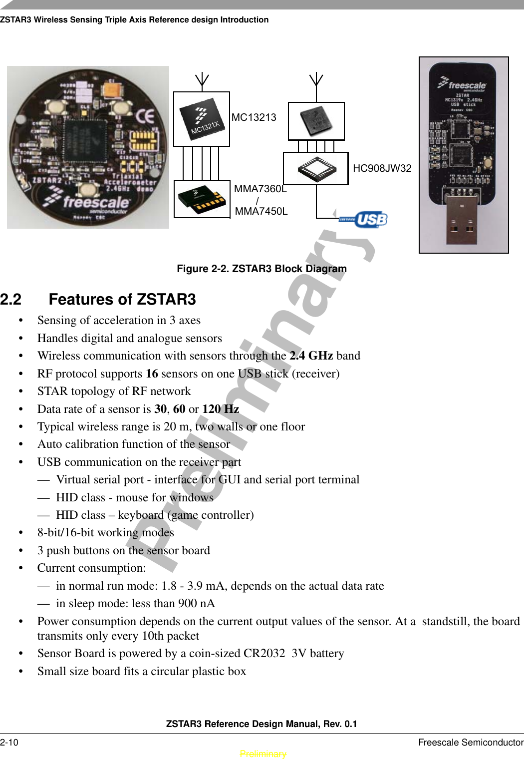 ZSTAR3 Wireless Sensing Triple Axis Reference design IntroductionZSTAR3 Reference Design Manual, Rev. 0.12-10 Freescale Semiconductor PreliminaryPreliminaryFigure 2-2. ZSTAR3 Block Diagram2.2 Features of ZSTAR3• Sensing of acceleration in 3 axes• Handles digital and analogue sensors • Wireless communication with sensors through the 2.4 GHz band• RF protocol supports 16 sensors on one USB stick (receiver) • STAR topology of RF network• Data rate of a sensor is 30, 60 or 120 Hz• Typical wireless range is 20 m, two walls or one floor• Auto calibration function of the sensor• USB communication on the receiver part— Virtual serial port - interface for GUI and serial port terminal— HID class - mouse for windows— HID class – keyboard (game controller)• 8-bit/16-bit working modes• 3 push buttons on the sensor board• Current consumption:— in normal run mode: 1.8 - 3.9 mA, depends on the actual data rate— in sleep mode: less than 900 nA• Power consumption depends on the current output values of the sensor. At a  standstill, the board transmits only every 10th packet   • Sensor Board is powered by a coin-sized CR2032  3V battery• Small size board fits a circular plastic boxMMA7360L HC908JW32MMA7450L /MC13213