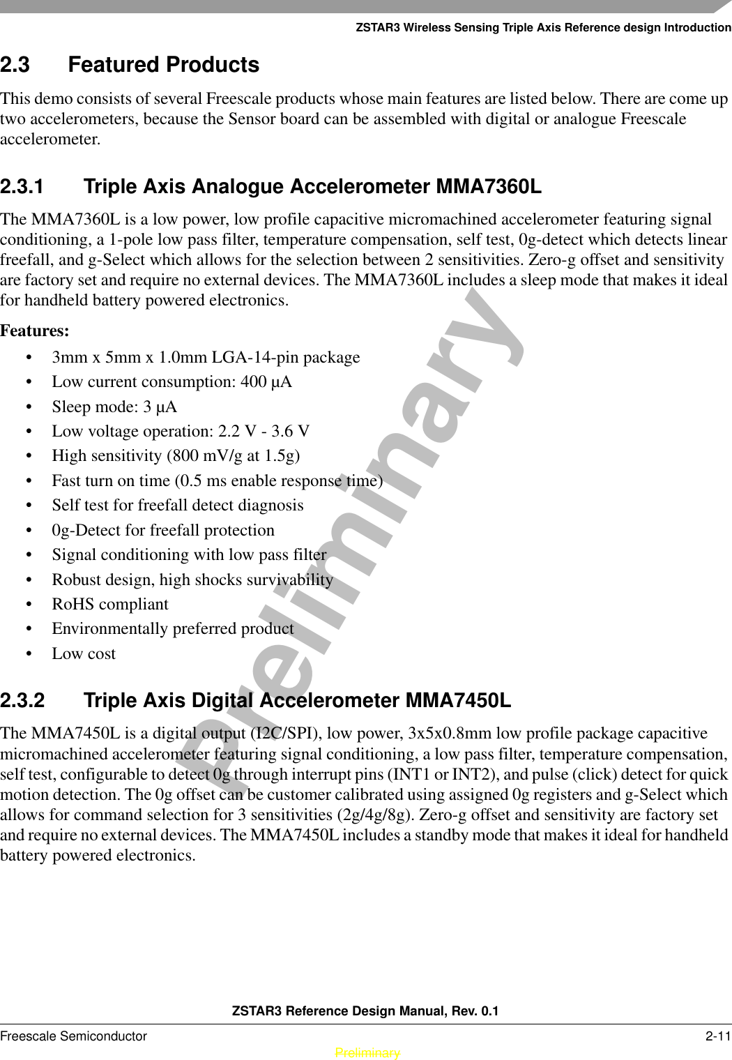 ZSTAR3 Wireless Sensing Triple Axis Reference design IntroductionZSTAR3 Reference Design Manual, Rev. 0.1Freescale Semiconductor 2-11 PreliminaryPreliminary2.3 Featured ProductsThis demo consists of several Freescale products whose main features are listed below. There are come up two accelerometers, because the Sensor board can be assembled with digital or analogue Freescale accelerometer.2.3.1 Triple Axis Analogue Accelerometer MMA7360LThe MMA7360L is a low power, low profile capacitive micromachined accelerometer featuring signal conditioning, a 1-pole low pass filter, temperature compensation, self test, 0g-detect which detects linear freefall, and g-Select which allows for the selection between 2 sensitivities. Zero-g offset and sensitivity are factory set and require no external devices. The MMA7360L includes a sleep mode that makes it ideal for handheld battery powered electronics.Features:• 3mm x 5mm x 1.0mm LGA-14-pin package• Low current consumption: 400 µA• Sleep mode: 3 µA• Low voltage operation: 2.2 V - 3.6 V• High sensitivity (800 mV/g at 1.5g)• Fast turn on time (0.5 ms enable response time)• Self test for freefall detect diagnosis• 0g-Detect for freefall protection• Signal conditioning with low pass filter• Robust design, high shocks survivability• RoHS compliant• Environmentally preferred product• Low cost2.3.2 Triple Axis Digital Accelerometer MMA7450LThe MMA7450L is a digital output (I2C/SPI), low power, 3x5x0.8mm low profile package capacitive micromachined accelerometer featuring signal conditioning, a low pass filter, temperature compensation, self test, configurable to detect 0g through interrupt pins (INT1 or INT2), and pulse (click) detect for quick motion detection. The 0g offset can be customer calibrated using assigned 0g registers and g-Select which allows for command selection for 3 sensitivities (2g/4g/8g). Zero-g offset and sensitivity are factory set and require no external devices. The MMA7450L includes a standby mode that makes it ideal for handheld battery powered electronics.