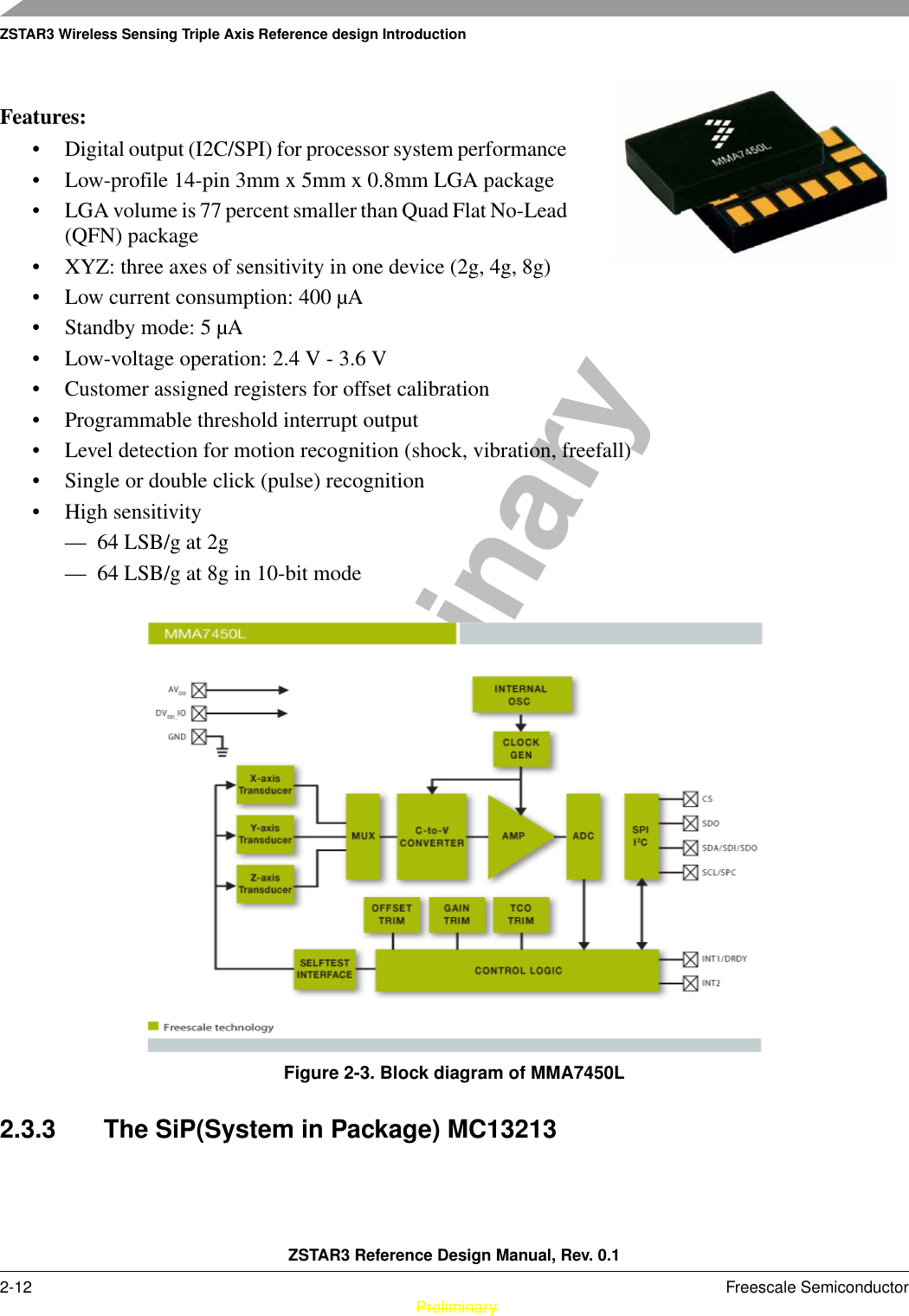 ZSTAR3 Wireless Sensing Triple Axis Reference design IntroductionZSTAR3 Reference Design Manual, Rev. 0.12-12 Freescale Semiconductor PreliminaryPreliminaryFeatures:• Digital output (I2C/SPI) for processor system performance • Low-profile 14-pin 3mm x 5mm x 0.8mm LGA package • LGA volume is 77 percent smaller than Quad Flat No-Lead (QFN) package • XYZ: three axes of sensitivity in one device (2g, 4g, 8g) • Low current consumption: 400 µA • Standby mode: 5 µA • Low-voltage operation: 2.4 V - 3.6 V • Customer assigned registers for offset calibration • Programmable threshold interrupt output • Level detection for motion recognition (shock, vibration, freefall) • Single or double click (pulse) recognition • High sensitivity — 64 LSB/g at 2g — 64 LSB/g at 8g in 10-bit mode Figure 2-3. Block diagram of MMA7450L2.3.3 The SiP(System in Package) MC13213