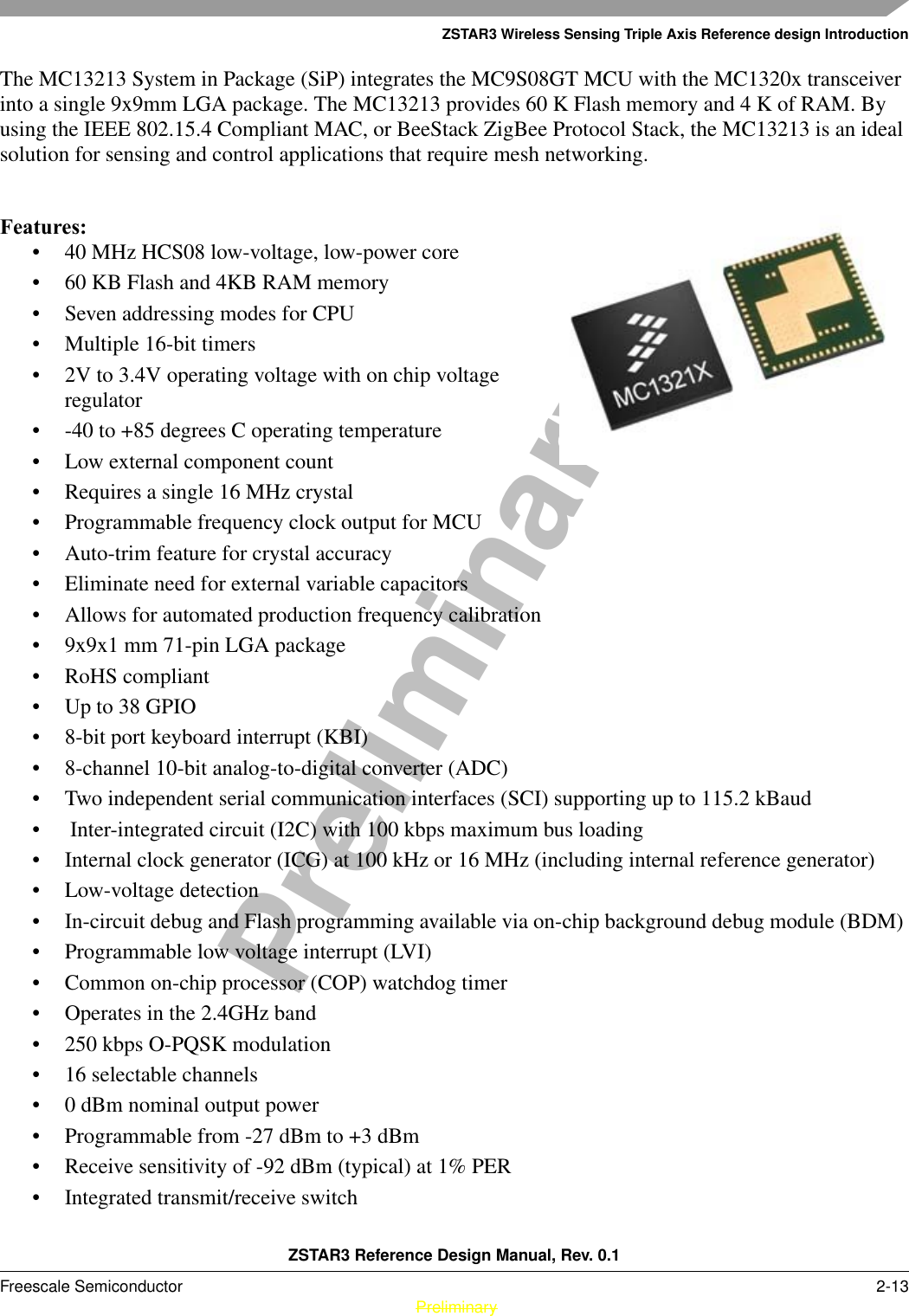 ZSTAR3 Wireless Sensing Triple Axis Reference design IntroductionZSTAR3 Reference Design Manual, Rev. 0.1Freescale Semiconductor 2-13 PreliminaryPreliminaryThe MC13213 System in Package (SiP) integrates the MC9S08GT MCU with the MC1320x transceiver into a single 9x9mm LGA package. The MC13213 provides 60 K Flash memory and 4 K of RAM. By using the IEEE 802.15.4 Compliant MAC, or BeeStack ZigBee Protocol Stack, the MC13213 is an ideal solution for sensing and control applications that require mesh networking.Features:• 40 MHz HCS08 low-voltage, low-power core • 60 KB Flash and 4KB RAM memory • Seven addressing modes for CPU • Multiple 16-bit timers • 2V to 3.4V operating voltage with on chip voltage regulator • -40 to +85 degrees C operating temperature • Low external component count • Requires a single 16 MHz crystal • Programmable frequency clock output for MCU • Auto-trim feature for crystal accuracy • Eliminate need for external variable capacitors • Allows for automated production frequency calibration • 9x9x1 mm 71-pin LGA package • RoHS compliant • Up to 38 GPIO • 8-bit port keyboard interrupt (KBI) • 8-channel 10-bit analog-to-digital converter (ADC) • Two independent serial communication interfaces (SCI) supporting up to 115.2 kBaud •  Inter-integrated circuit (I2C) with 100 kbps maximum bus loading • Internal clock generator (ICG) at 100 kHz or 16 MHz (including internal reference generator) • Low-voltage detection • In-circuit debug and Flash programming available via on-chip background debug module (BDM) • Programmable low voltage interrupt (LVI) • Common on-chip processor (COP) watchdog timer • Operates in the 2.4GHz band • 250 kbps O-PQSK modulation • 16 selectable channels • 0 dBm nominal output power • Programmable from -27 dBm to +3 dBm • Receive sensitivity of -92 dBm (typical) at 1% PER • Integrated transmit/receive switch 