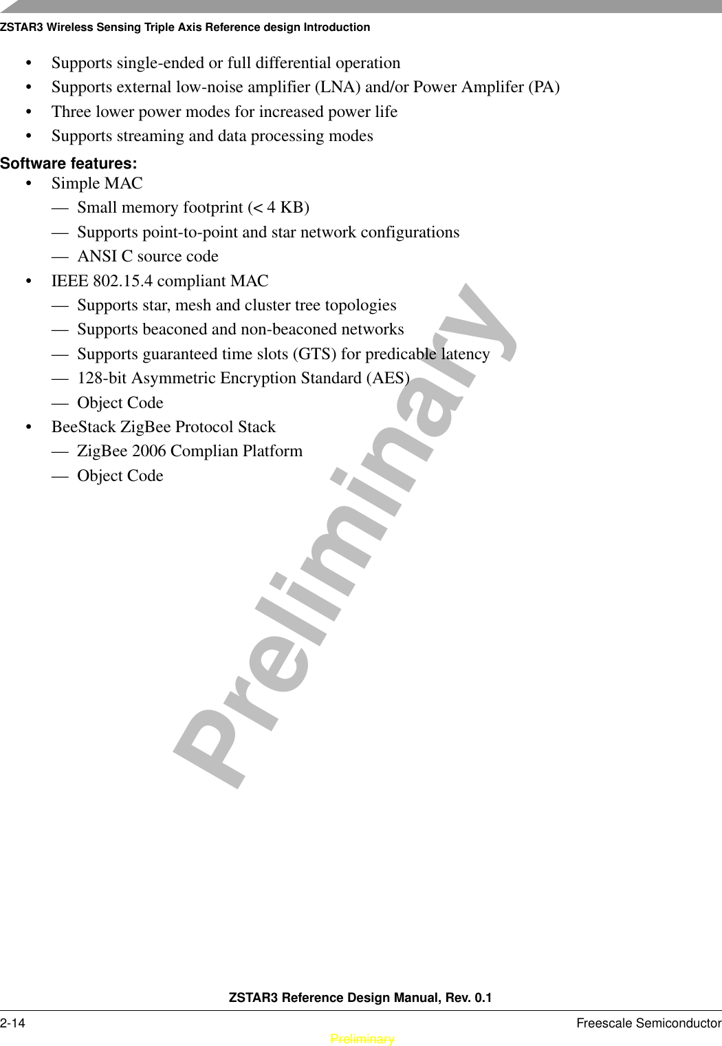 ZSTAR3 Wireless Sensing Triple Axis Reference design IntroductionZSTAR3 Reference Design Manual, Rev. 0.12-14 Freescale Semiconductor PreliminaryPreliminary• Supports single-ended or full differential operation • Supports external low-noise amplifier (LNA) and/or Power Amplifer (PA) • Three lower power modes for increased power life • Supports streaming and data processing modes Software features:•Simple MAC — Small memory footprint (&lt; 4 KB) — Supports point-to-point and star network configurations — ANSI C source code • IEEE 802.15.4 compliant MAC — Supports star, mesh and cluster tree topologies — Supports beaconed and non-beaconed networks — Supports guaranteed time slots (GTS) for predicable latency — 128-bit Asymmetric Encryption Standard (AES) — Object Code • BeeStack ZigBee Protocol Stack  — ZigBee 2006 Complian Platform — Object Code 