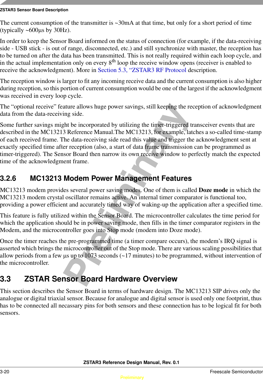 ZSTAR3 Sensor Board DescriptionZSTAR3 Reference Design Manual, Rev. 0.13-20 Freescale Semiconductor PreliminaryPreliminaryThe current consumption of the transmitter is ~30mA at that time, but only for a short period of time (typically ~600µs by 30Hz).In order to keep the Sensor Board informed on the status of connection (for example, if the data-receiving side - USB stick - is out of range, disconnected, etc.) and still synchronize with master, the reception has to be turned on after the data has been transmitted. This is not really required within each loop cycle, and in the actual implementation only on every 8th loop the receive window opens (receiver is enabled to receive the acknowledgment). More in Section 5.3, “ZSTAR3 RF Protocol description.The reception window is larger to fit any incoming receive data and the current consumption is also higher during reception, so this portion of current consumption would be one of the largest if the acknowledgment was received in every loop cycle.The “optional receive” feature allows huge power savings, still keeping the reception of acknowledgment data from the data-receiving side.Some further savings might be incorporated by utilizing the timer-triggered transceiver events that are described in the MC13213 Reference Manual.The MC13213, for example, latches a so-called time-stamp of each received frame. The data-receiving side read this value and trigger the acknowledgment sent at exactly specified time after reception (also, a start of data frame transmission can be programmed as timer-triggered). The Sensor Board then narrow its own receive window to perfectly match the expected time of the acknowledgment frame.3.2.6 MC13213 Modem Power Management FeaturesMC13213 modem provides several power saving modes. One of them is called Doze mode in which the MC13213 modem crystal oscillator remains active. An internal timer comparator is functional too, providing a power efficient and accurately timed way of waking-up the application after a specified time.This feature is fully utilized within the Sensor Board. The microcontroller calculates the time period for which the application should be in power saving mode, then fills in the timer comparator registers in the Modem, and the microcontroller goes into Stop mode (modem into Doze mode).Once the timer reaches the pre-programmed time (a timer compare occurs), the modem’s IRQ signal is asserted which brings the microcontroller out of the Stop mode. There are various scaling possibilities that allow periods from a few µs up to 1073 seconds (~17 minutes) to be programmed, without intervention of the microcontroller.3.3 ZSTAR Sensor Board Hardware OverviewThis section describes the Sensor Board in terms of hardware design. The MC13213 SIP drives only the analogue or digital triaxial sensor. Because for analogue and digital sensor is used only one footprint, thus has to be connected all necassary pins for both sensors and these connection has to be logical fit for both sensors.