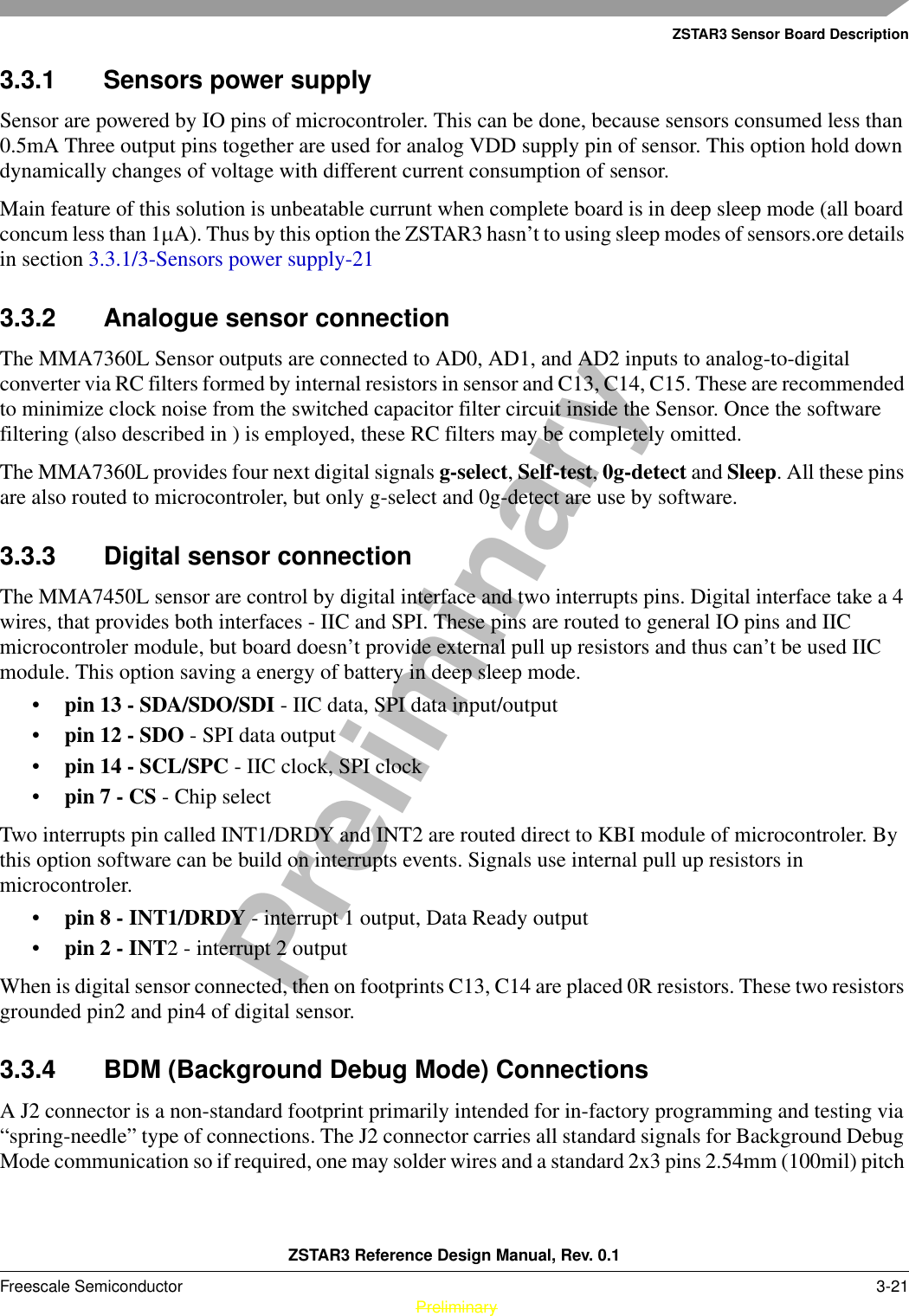 ZSTAR3 Sensor Board DescriptionZSTAR3 Reference Design Manual, Rev. 0.1Freescale Semiconductor 3-21 PreliminaryPreliminary3.3.1 Sensors power supply Sensor are powered by IO pins of microcontroler. This can be done, because sensors consumed less than 0.5mA Three output pins together are used for analog VDD supply pin of sensor. This option hold down dynamically changes of voltage with different current consumption of sensor.Main feature of this solution is unbeatable currunt when complete board is in deep sleep mode (all board concum less than 1µA). Thus by this option the ZSTAR3 hasn’t to using sleep modes of sensors.ore details in section 3.3.1/3-Sensors power supply-213.3.2 Analogue sensor connectionThe MMA7360L Sensor outputs are connected to AD0, AD1, and AD2 inputs to analog-to-digital converter via RC filters formed by internal resistors in sensor and C13, C14, C15. These are recommended to minimize clock noise from the switched capacitor filter circuit inside the Sensor. Once the software filtering (also described in ) is employed, these RC filters may be completely omitted.The MMA7360L provides four next digital signals g-select, Self-test, 0g-detect and Sleep. All these pins are also routed to microcontroler, but only g-select and 0g-detect are use by software.3.3.3 Digital sensor connectionThe MMA7450L sensor are control by digital interface and two interrupts pins. Digital interface take a 4 wires, that provides both interfaces - IIC and SPI. These pins are routed to general IO pins and IIC microcontroler module, but board doesn’t provide external pull up resistors and thus can’t be used IIC module. This option saving a energy of battery in deep sleep mode.•pin 13 - SDA/SDO/SDI - IIC data, SPI data input/output•pin 12 - SDO - SPI data output•pin 14 - SCL/SPC - IIC clock, SPI clock•pin 7 - CS - Chip selectTwo interrupts pin called INT1/DRDY and INT2 are routed direct to KBI module of microcontroler. By this option software can be build on interrupts events. Signals use internal pull up resistors in microcontroler.•pin 8 - INT1/DRDY - interrupt 1 output, Data Ready output•pin 2 - INT2 - interrupt 2 outputWhen is digital sensor connected, then on footprints C13, C14 are placed 0R resistors. These two resistors grounded pin2 and pin4 of digital sensor.3.3.4 BDM (Background Debug Mode) ConnectionsA J2 connector is a non-standard footprint primarily intended for in-factory programming and testing via “spring-needle” type of connections. The J2 connector carries all standard signals for Background Debug Mode communication so if required, one may solder wires and a standard 2x3 pins 2.54mm (100mil) pitch 