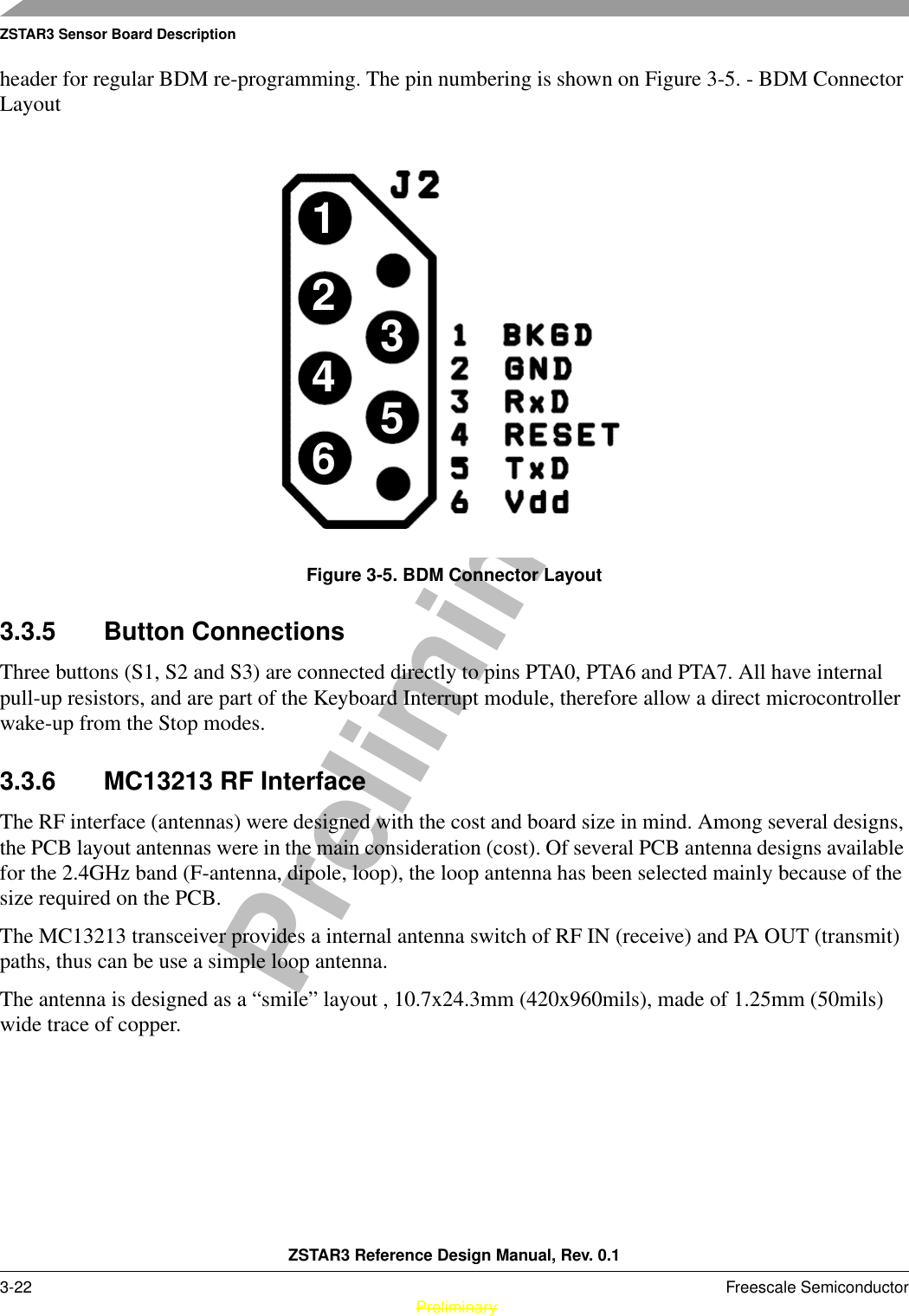 ZSTAR3 Sensor Board DescriptionZSTAR3 Reference Design Manual, Rev. 0.13-22 Freescale Semiconductor PreliminaryPreliminaryheader for regular BDM re-programming. The pin numbering is shown on Figure 3-5. - BDM Connector LayoutFigure 3-5. BDM Connector Layout3.3.5 Button ConnectionsThree buttons (S1, S2 and S3) are connected directly to pins PTA0, PTA6 and PTA7. All have internal pull-up resistors, and are part of the Keyboard Interrupt module, therefore allow a direct microcontroller wake-up from the Stop modes.3.3.6 MC13213 RF InterfaceThe RF interface (antennas) were designed with the cost and board size in mind. Among several designs, the PCB layout antennas were in the main consideration (cost). Of several PCB antenna designs available for the 2.4GHz band (F-antenna, dipole, loop), the loop antenna has been selected mainly because of the size required on the PCB.The MC13213 transceiver provides a internal antenna switch of RF IN (receive) and PA OUT (transmit) paths, thus can be use a simple loop antenna.The antenna is designed as a “smile” layout , 10.7x24.3mm (420x960mils), made of 1.25mm (50mils) wide trace of copper.123456