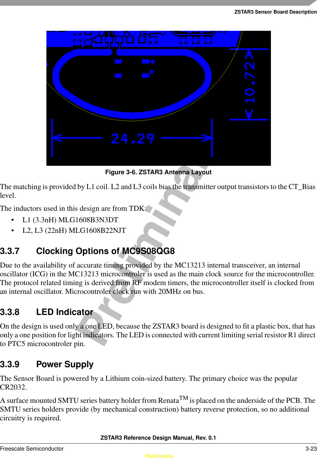 ZSTAR3 Sensor Board DescriptionZSTAR3 Reference Design Manual, Rev. 0.1Freescale Semiconductor 3-23 PreliminaryPreliminaryFigure 3-6. ZSTAR3 Antenna LayoutThe matching is provided by L1 coil. L2 and L3 coils bias the transmitter output transistors to the CT_Bias level.The inductors used in this design are from TDK:• L1 (3.3nH) MLG1608B3N3DT• L2, L3 (22nH) MLG1608B22NJT3.3.7 Clocking Options of MC9S08QG8Due to the availability of accurate timing provided by the MC13213 internal transceiver, an internal oscillator (ICG) in the MC13213 microcontroler is used as the main clock source for the microcontroller. The protocol related timing is derived from RF modem timers, the microcontroller itself is clocked from an internal oscillator. Microcontroler clock run with 20MHz on bus.3.3.8 LED IndicatorOn the design is used only a one LED, because the ZSTAR3 board is designed to fit a plastic box, that has only a one position for light indicators. The LED is connected with current limiting serial resistor R1 direct to PTC5 microcontroler pin.3.3.9 Power SupplyThe Sensor Board is powered by a Lithium coin-sized battery. The primary choice was the popular CR2032.A surface mounted SMTU series battery holder from RenataTM is placed on the underside of the PCB. The SMTU series holders provide (by mechanical construction) battery reverse protection, so no additional circuitry is required.