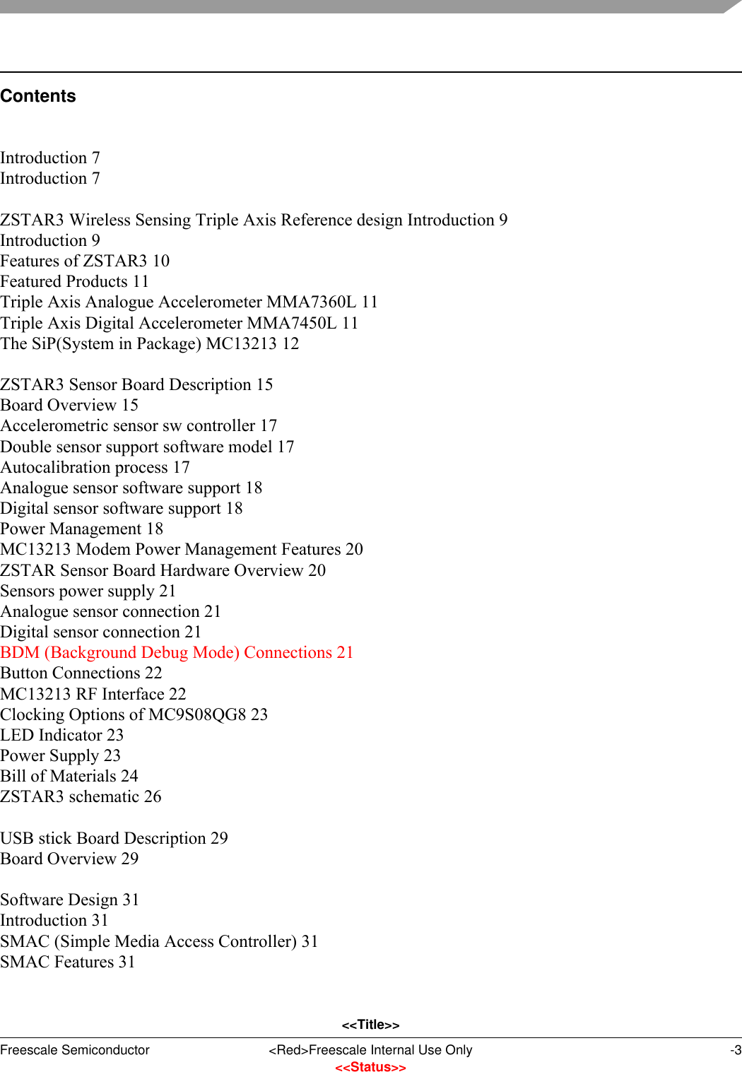 &lt;&lt;Title&gt;&gt;Freescale Semiconductor &lt;Red&gt;Freescale Internal Use Only -3&lt;&lt;Status&gt;&gt;ContentsIntroduction 7Introduction 7ZSTAR3 Wireless Sensing Triple Axis Reference design Introduction 9Introduction 9Features of ZSTAR3 10Featured Products 11Triple Axis Analogue Accelerometer MMA7360L 11Triple Axis Digital Accelerometer MMA7450L 11The SiP(System in Package) MC13213 12ZSTAR3 Sensor Board Description 15Board Overview 15Accelerometric sensor sw controller 17Double sensor support software model 17Autocalibration process 17Analogue sensor software support 18Digital sensor software support 18Power Management 18MC13213 Modem Power Management Features 20ZSTAR Sensor Board Hardware Overview 20Sensors power supply 21Analogue sensor connection 21Digital sensor connection 21BDM (Background Debug Mode) Connections 21Button Connections 22MC13213 RF Interface 22Clocking Options of MC9S08QG8 23LED Indicator 23Power Supply 23Bill of Materials 24ZSTAR3 schematic 26USB stick Board Description 29Board Overview 29Software Design 31Introduction 31SMAC (Simple Media Access Controller) 31SMAC Features 31