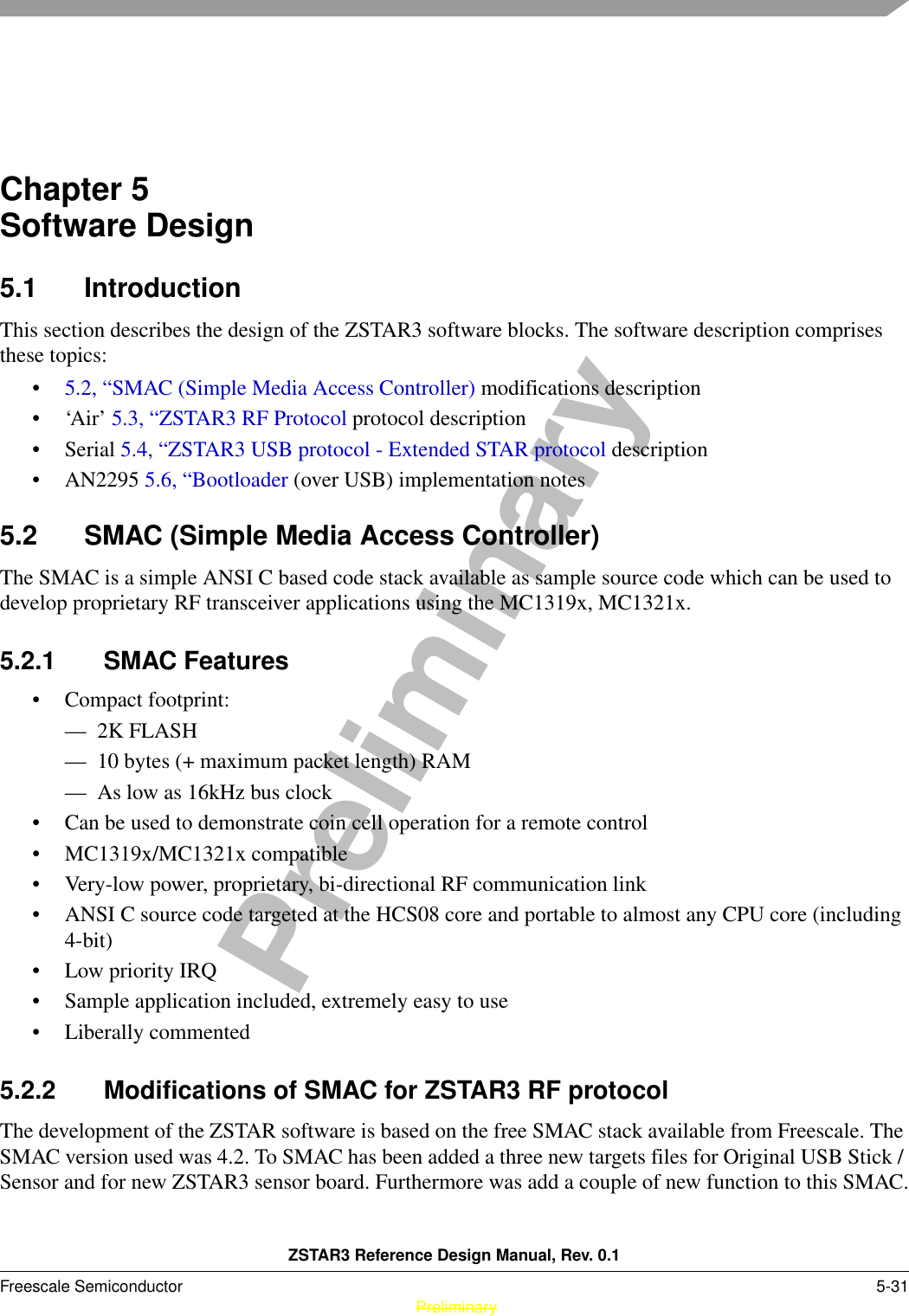 ZSTAR3 Reference Design Manual, Rev. 0.1Freescale Semiconductor 5-31 PreliminaryPreliminaryChapter 5  Software Design5.1 IntroductionThis section describes the design of the ZSTAR3 software blocks. The software description comprises these topics:•5.2, “SMAC (Simple Media Access Controller) modifications description•‘Air’ 5.3, “ZSTAR3 RF Protocol protocol description•Serial 5.4, “ZSTAR3 USB protocol - Extended STAR protocol description• AN2295 5.6, “Bootloader (over USB) implementation notes5.2 SMAC (Simple Media Access Controller)The SMAC is a simple ANSI C based code stack available as sample source code which can be used to develop proprietary RF transceiver applications using the MC1319x, MC1321x.5.2.1 SMAC Features• Compact footprint:— 2K FLASH— 10 bytes (+ maximum packet length) RAM— As low as 16kHz bus clock• Can be used to demonstrate coin cell operation for a remote control• MC1319x/MC1321x compatible• Very-low power, proprietary, bi-directional RF communication link• ANSI C source code targeted at the HCS08 core and portable to almost any CPU core (including 4-bit)• Low priority IRQ• Sample application included, extremely easy to use• Liberally commented5.2.2 Modifications of SMAC for ZSTAR3 RF protocolThe development of the ZSTAR software is based on the free SMAC stack available from Freescale. The SMAC version used was 4.2. To SMAC has been added a three new targets files for Original USB Stick / Sensor and for new ZSTAR3 sensor board. Furthermore was add a couple of new function to this SMAC.