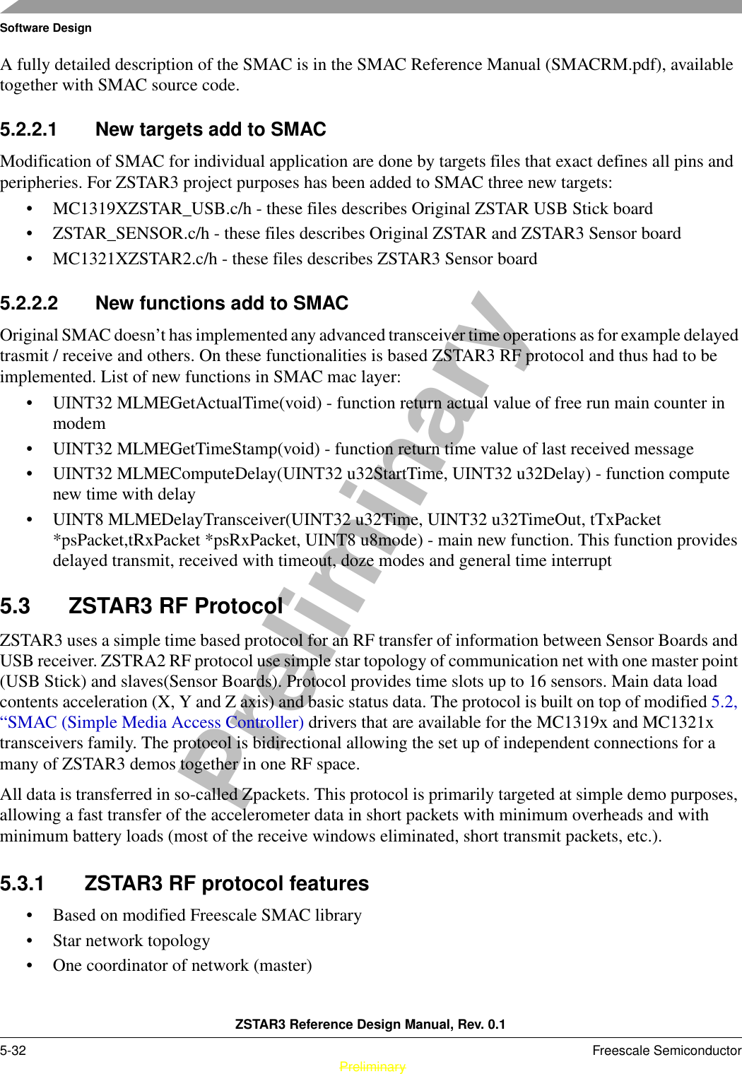 Software DesignZSTAR3 Reference Design Manual, Rev. 0.15-32 Freescale Semiconductor PreliminaryPreliminaryA fully detailed description of the SMAC is in the SMAC Reference Manual (SMACRM.pdf), available together with SMAC source code.5.2.2.1 New targets add to SMACModification of SMAC for individual application are done by targets files that exact defines all pins and peripheries. For ZSTAR3 project purposes has been added to SMAC three new targets:• MC1319XZSTAR_USB.c/h - these files describes Original ZSTAR USB Stick board• ZSTAR_SENSOR.c/h - these files describes Original ZSTAR and ZSTAR3 Sensor board• MC1321XZSTAR2.c/h - these files describes ZSTAR3 Sensor board5.2.2.2 New functions add to SMACOriginal SMAC doesn’t has implemented any advanced transceiver time operations as for example delayed trasmit / receive and others. On these functionalities is based ZSTAR3 RF protocol and thus had to be implemented. List of new functions in SMAC mac layer:• UINT32 MLMEGetActualTime(void) - function return actual value of free run main counter in modem• UINT32 MLMEGetTimeStamp(void) - function return time value of last received message• UINT32 MLMEComputeDelay(UINT32 u32StartTime, UINT32 u32Delay) - function compute new time with delay• UINT8 MLMEDelayTransceiver(UINT32 u32Time, UINT32 u32TimeOut, tTxPacket *psPacket,tRxPacket *psRxPacket, UINT8 u8mode) - main new function. This function provides delayed transmit, received with timeout, doze modes and general time interrupt5.3 ZSTAR3 RF ProtocolZSTAR3 uses a simple time based protocol for an RF transfer of information between Sensor Boards and USB receiver. ZSTRA2 RF protocol use simple star topology of communication net with one master point (USB Stick) and slaves(Sensor Boards). Protocol provides time slots up to 16 sensors. Main data load contents acceleration (X, Y and Z axis) and basic status data. The protocol is built on top of modified 5.2, “SMAC (Simple Media Access Controller) drivers that are available for the MC1319x and MC1321x transceivers family. The protocol is bidirectional allowing the set up of independent connections for a many of ZSTAR3 demos together in one RF space.All data is transferred in so-called Zpackets. This protocol is primarily targeted at simple demo purposes, allowing a fast transfer of the accelerometer data in short packets with minimum overheads and with minimum battery loads (most of the receive windows eliminated, short transmit packets, etc.).5.3.1 ZSTAR3 RF protocol features• Based on modified Freescale SMAC library• Star network topology• One coordinator of network (master)
