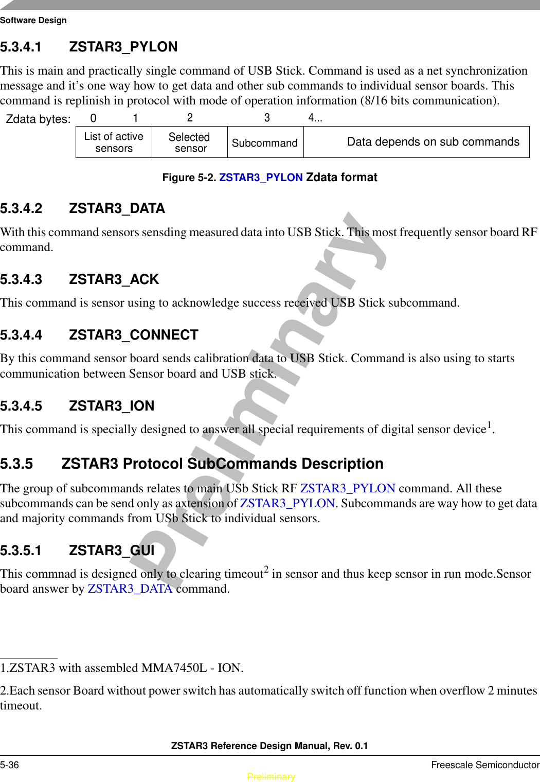 Software DesignZSTAR3 Reference Design Manual, Rev. 0.15-36 Freescale Semiconductor PreliminaryPreliminary5.3.4.1 ZSTAR3_PYLONThis is main and practically single command of USB Stick. Command is used as a net synchronization message and it’s one way how to get data and other sub commands to individual sensor boards. This command is replinish in protocol with mode of operation information (8/16 bits communication). Figure 5-2. ZSTAR3_PYLON Zdata format5.3.4.2 ZSTAR3_DATAWith this command sensors sensding measured data into USB Stick. This most frequently sensor board RF command.5.3.4.3 ZSTAR3_ACKThis command is sensor using to acknowledge success received USB Stick subcommand.5.3.4.4 ZSTAR3_CONNECTBy this command sensor board sends calibration data to USB Stick. Command is also using to starts communication between Sensor board and USB stick.5.3.4.5 ZSTAR3_IONThis command is specially designed to answer all special requirements of digital sensor device1.5.3.5 ZSTAR3 Protocol SubCommands DescriptionThe group of subcommands relates to main USb Stick RF ZSTAR3_PYLON command. All these subcommands can be send only as axtension of ZSTAR3_PYLON. Subcommands are way how to get data and majority commands from USb Stick to individual sensors.5.3.5.1 ZSTAR3_GUIThis commnad is designed only to clearing timeout2 in sensor and thus keep sensor in run mode.Sensor board answer by ZSTAR3_DATA command.1.ZSTAR3 with assembled MMA7450L - ION.2.Each sensor Board without power switch has automatically switch off function when overflow 2 minutes timeout.List of active Data depends on sub commands01Zdata bytes:2 sensors34...SelectedSubcommandsensor