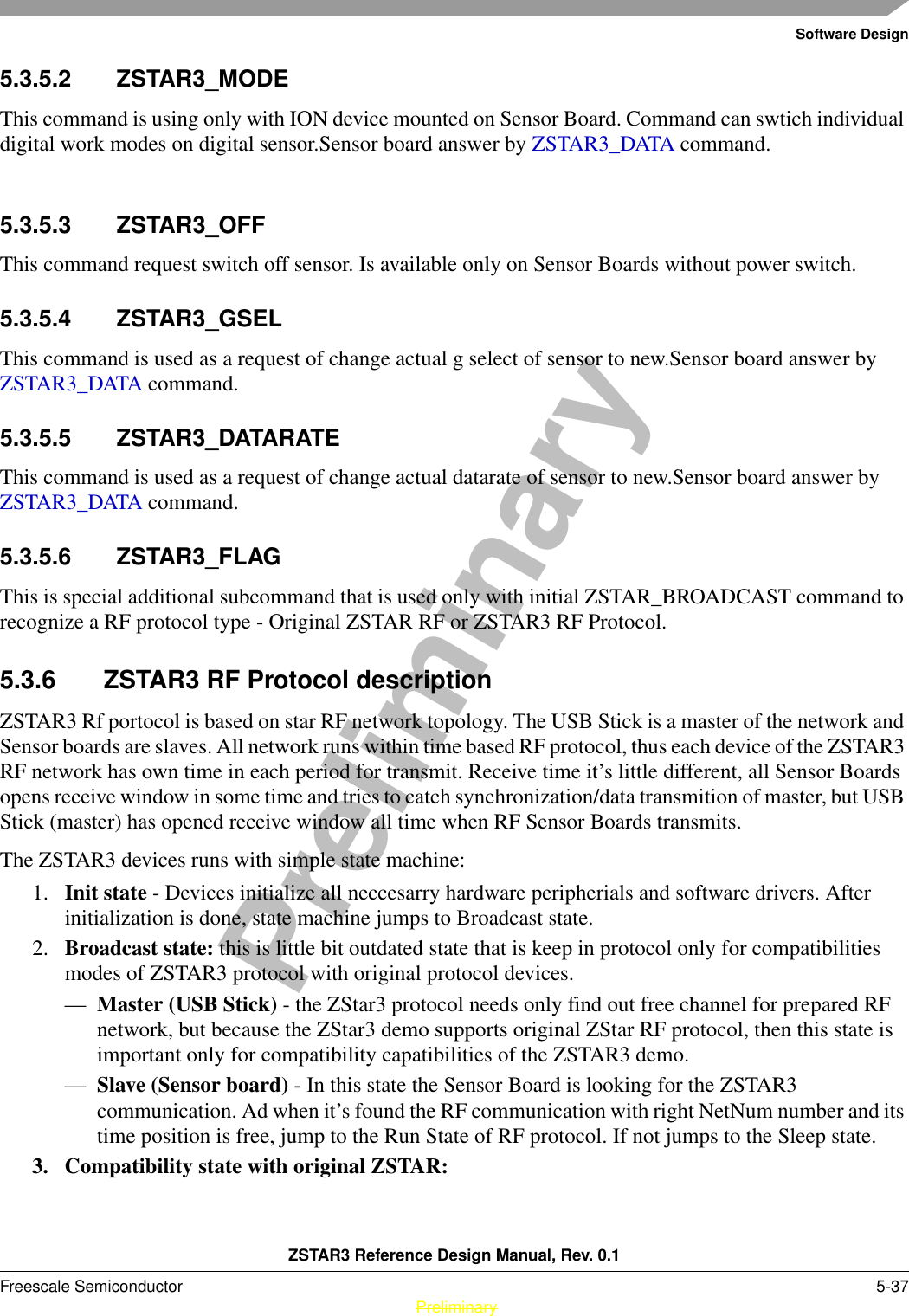 Software DesignZSTAR3 Reference Design Manual, Rev. 0.1Freescale Semiconductor 5-37 PreliminaryPreliminary5.3.5.2 ZSTAR3_MODEThis command is using only with ION device mounted on Sensor Board. Command can swtich individual digital work modes on digital sensor.Sensor board answer by ZSTAR3_DATA command.5.3.5.3 ZSTAR3_OFFThis command request switch off sensor. Is available only on Sensor Boards without power switch.5.3.5.4 ZSTAR3_GSELThis command is used as a request of change actual g select of sensor to new.Sensor board answer by ZSTAR3_DATA command.5.3.5.5 ZSTAR3_DATARATEThis command is used as a request of change actual datarate of sensor to new.Sensor board answer by ZSTAR3_DATA command.5.3.5.6 ZSTAR3_FLAGThis is special additional subcommand that is used only with initial ZSTAR_BROADCAST command to recognize a RF protocol type - Original ZSTAR RF or ZSTAR3 RF Protocol.5.3.6 ZSTAR3 RF Protocol descriptionZSTAR3 Rf portocol is based on star RF network topology. The USB Stick is a master of the network and Sensor boards are slaves. All network runs within time based RF protocol, thus each device of the ZSTAR3 RF network has own time in each period for transmit. Receive time it’s little different, all Sensor Boards opens receive window in some time and tries to catch synchronization/data transmition of master, but USB Stick (master) has opened receive window all time when RF Sensor Boards transmits.The ZSTAR3 devices runs with simple state machine:1. Init state - Devices initialize all neccesarry hardware peripherials and software drivers. After initialization is done, state machine jumps to Broadcast state.2. Broadcast state: this is little bit outdated state that is keep in protocol only for compatibilities modes of ZSTAR3 protocol with original protocol devices.—Master (USB Stick) - the ZStar3 protocol needs only find out free channel for prepared RF network, but because the ZStar3 demo supports original ZStar RF protocol, then this state is important only for compatibility capatibilities of the ZSTAR3 demo.—Slave (Sensor board) - In this state the Sensor Board is looking for the ZSTAR3 communication. Ad when it’s found the RF communication with right NetNum number and its time position is free, jump to the Run State of RF protocol. If not jumps to the Sleep state.3. Compatibility state with original ZSTAR: