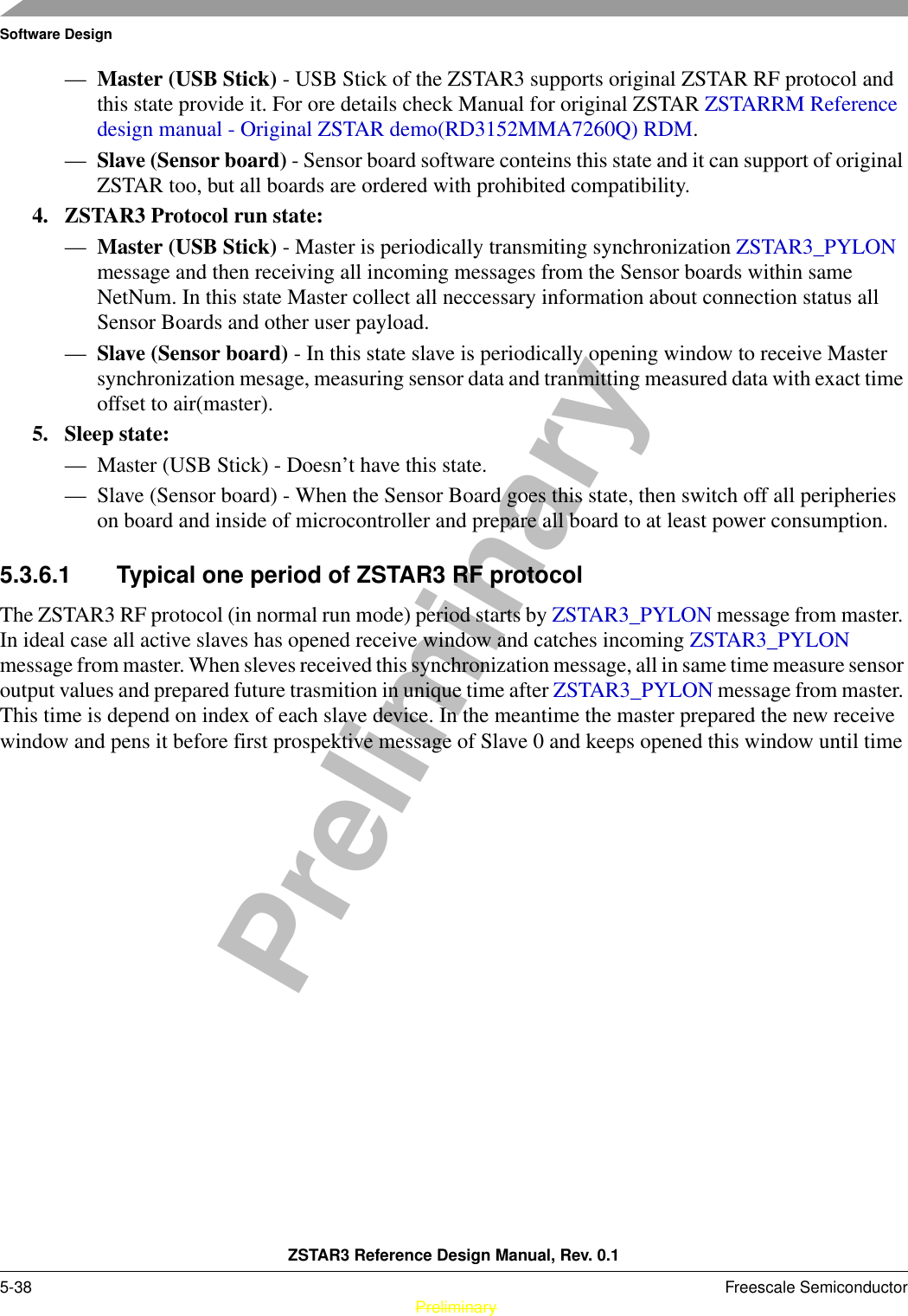 Software DesignZSTAR3 Reference Design Manual, Rev. 0.15-38 Freescale Semiconductor PreliminaryPreliminary—Master (USB Stick) - USB Stick of the ZSTAR3 supports original ZSTAR RF protocol and this state provide it. For ore details check Manual for original ZSTAR ZSTARRM Reference design manual - Original ZSTAR demo(RD3152MMA7260Q) RDM.—Slave (Sensor board) - Sensor board software conteins this state and it can support of original ZSTAR too, but all boards are ordered with prohibited compatibility.4. ZSTAR3 Protocol run state:—Master (USB Stick) - Master is periodically transmiting synchronization ZSTAR3_PYLON message and then receiving all incoming messages from the Sensor boards within same NetNum. In this state Master collect all neccessary information about connection status all Sensor Boards and other user payload.—Slave (Sensor board) - In this state slave is periodically opening window to receive Master synchronization mesage, measuring sensor data and tranmitting measured data with exact time offset to air(master).5. Sleep state:— Master (USB Stick) - Doesn’t have this state.— Slave (Sensor board) - When the Sensor Board goes this state, then switch off all peripheries on board and inside of microcontroller and prepare all board to at least power consumption.5.3.6.1 Typical one period of ZSTAR3 RF protocolThe ZSTAR3 RF protocol (in normal run mode) period starts by ZSTAR3_PYLON message from master. In ideal case all active slaves has opened receive window and catches incoming ZSTAR3_PYLON message from master. When sleves received this synchronization message, all in same time measure sensor output values and prepared future trasmition in unique time after ZSTAR3_PYLON message from master. This time is depend on index of each slave device. In the meantime the master prepared the new receive window and pens it before first prospektive message of Slave 0 and keeps opened this window until time 